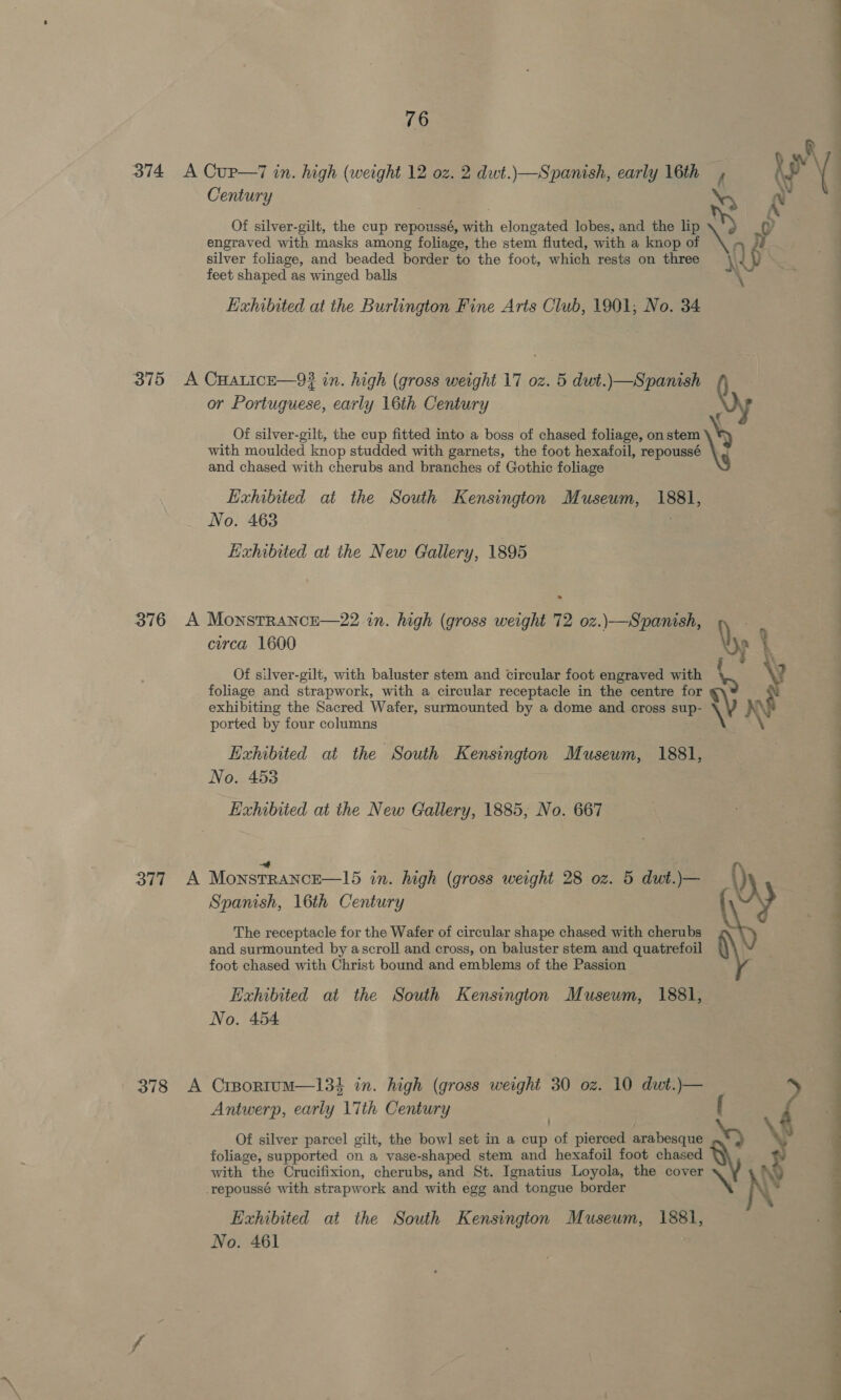 374 A Cup—7 in. high (weight 12 oz. 2 dwt.)—Spanish, early 16th , Century ‘SD engraved with masks among foliage, the stem fluted, with a knop of q silver foliage, and beaded border to the foot, which rests on three rey feet shaped as winged balls x Exhibited at the Burlington Fine Arts Club, 1901, No. 34 375 A CHALICE—93? in. high (gross weight 17 oz. 5 dwt.)\—Spanish or Portuguese, early 16th Century Qy € Of silver-gilt, the cup fitted into a boss of chased foliage, on stem \y with moulded knop studded with garnets, the foot hexafoil, repoussé \¢ and chased with cherubs and branches of Gothic foliage Exhibited at the South Kensington Museum, 1881, No. 463 . Exhibited at the New Gallery, 1895 376 A MonstRANCE—22 in. high (gross weight 72 oz.)\—Spanish, . circa 1600 \; Of silver-gilt, with baluster stem and circular foot engraved with \y foliage and strapwork, with a circular receptacle in the centre for %\) X exhibiting the Sacred Wafer, surmounted by a dome and cross sup- ported by four columns Exhibited at the South Kensington Museum, 1881, No. 453 Exhibited at the New Gallery, 1885, No. 667 ff 377 A Monstrance—15 in. high (gross weight 28 oz. 5 dwt.)— Spanish, 16th Century The receptacle for the Wafer of circular shape chased with cherubs i) and surmounted by ascroll and cross, on baluster stem and quatrefoil foot chased with Christ bound and emblems of the Passion Exhibited at the South Kensington Museum, 1881, No. 454 378 A CrBportumM—134 in. high (gross weight 30 oz. 10 dut.)— Antwerp, early 17th Century foliage, supported on a vase-shaped stem and hexafoil foot chased with the Crucifixion, cherubs, and St. Ignatius Loyola, the cover _repoussé with strapwork and with egg and tongue border Exhibited at the South Kensington Museum, 1881, No. 461 Of silver parcel gilt, the bowl set in a cup of pierced arabesque ¥ yr _— sor 0 a