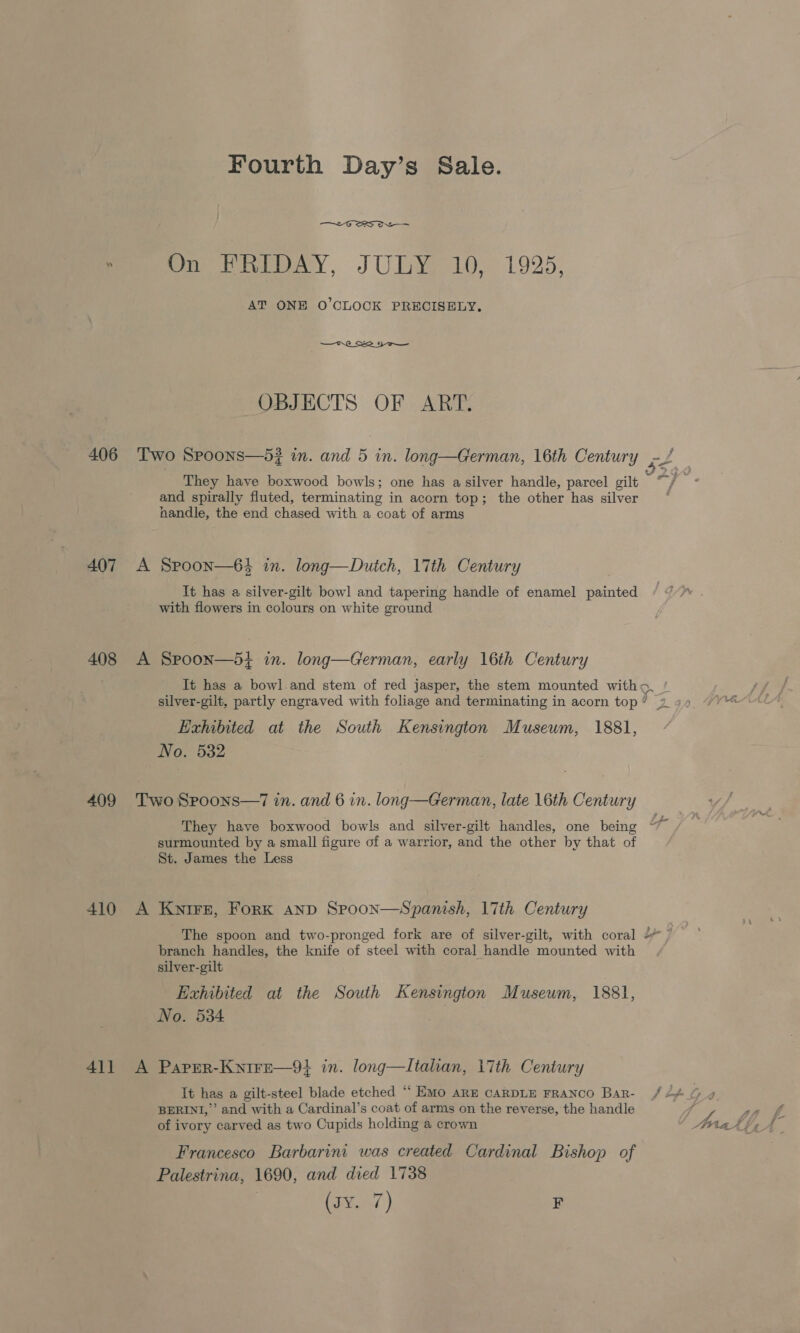 406 407 408 409 410 411 Fourth Day’s Sale. &lt;-G ERS ON Peete), «J U0 192): AT ONE O'CLOCK PRECISELY, OBJECTS OF ART. Two Spoons—5? in. and 5 in. long—German, 16th Century ct They have boxwood bowls; one has a silver handle, parcel gilt ta a and spirally fluted, terminating in acorn top; the other has silver handle, the end chased with a coat of arms A Spoon—64 in. long—Dutch, lith Century It has a silver-gilt bowl and tapering handle of enamel painted with flowers in colours on white ground A Spoon—5i+ in. long—German, early 16th Century It has a bowl.and stem of red jasper, the stem mounted witho, / sf silver-gilt, partly engraved with foliage and terminating in acorn top’ 29 49 “Y“%~ Exhibited at the South Kensington Museum, 1881, No. 532 Two Spoons—7 in. and 6 in. long—German, late 16th Century They have boxwood bowls and silver-gilt handles, one being surmounted by a small figure of a warrior, and the other by that of St. James the Less A Kwnirz, Fork anp Spoon—Spanish, 17th Century The spoon and two-pronged fork are of silver-gilt, with coral , branch handles, the knife of steel with coral handle mounted with silver-gilt Exhibited at the South Kensington Museum, 1881, No. 534 A Paper-Knire—9} in. long—lItalian, 17th Century It has a gilt-steel blade etched “ EMo ARE CARDLE FRANCO Bar- / 2% G 9 BERINI,”’ and with a Cardinal’s coat of arms on the reverse, the handle f 7 gee of ivory carved as two Cupids holding a crown Arar Francesco Barbarini was created Cardinal Bishop of Palestrina, 1690, and died 1738 (sy. 7) F
