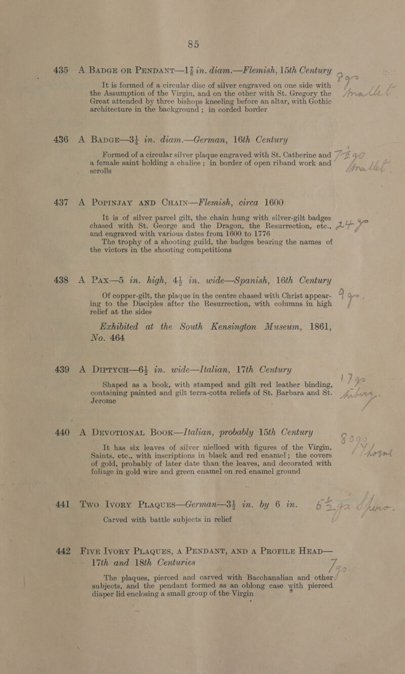 435 436 437 438 439 440 44] 442 85 It is formed of a circular disc of silver engraved on one side with the Assumption of the Virgin, and on the other with St. Gregory the Great attended by three bishops kneeling before an altar, with Gothic architecture in the background ; in corded border A Bapnge—3i in. diam.—German, 16th Century a female saint holding a chalice ; in border of open riband work and scrolls A Popingsay AND CHAIn—Flemish, circa 1600 It is of silver parcel gilt, the chain hung with silver-gilt badges and engraved with various dates from 1600 to 1776 The trophy of a shooting guild, the badges bearing the names of the victors in the shooting competitions A Pax—5 in. high, 44 in. wide—Spanish, 16th Century Of copper-gilt, the plaque in the centre chased with Christ appear- ing to the Disciples after the Resurrection, with ene in high relief at the sides Exhbited at the South Kensington Museum, 1861, No. 464 A Drpryvcuo—6} in. wide—Italian, 17th Century Shaped as a book, with stamped and gilt red leather binding, containing painted and gilt terra-cotta reliefs of St. Barbara and St. Jerome ; A DrvotionaL Boox—Italian, probably 15th Century It has six leaves of silver nielloed with figures of the Virgin, Saints, etc., with inscriptions in black and red enamel; the covers of gold, probably of later date than the leaves, and decorated with foliage in gold wire and green enamel on red enamel ground 2 a Two Ivory PLagues—German—3}k in. by 6 in. = 4 Shwe Carved with battle subjects in relief Five Ivory PLAQues,. A PENDANT, AND A PROFILE HEAD— The plaques, pierced and osneme with Bacchanalian and other subjects, and the pendant formed as an oblong case with pierced. diaper lid ae a small group of the Virgin Y -, As TTA ye