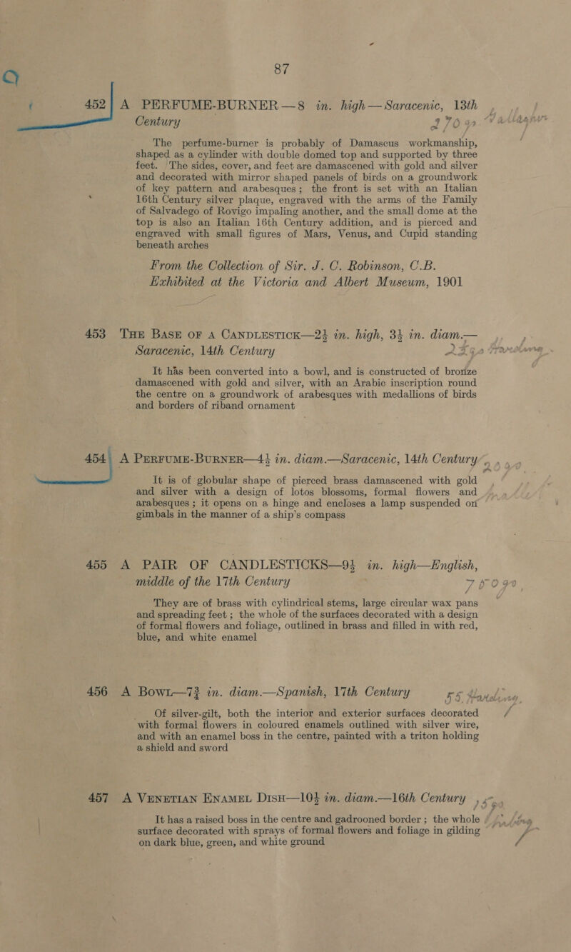 : Century ITO The perfume-burner is probably of Damascus workmanship, shaped as a cylinder with double domed top and supported by three feet. The sides, cover, and feet are damascened with gold and silver and decorated with mirror shaped panels of birds on a groundwork of key pattern and arabesques; the front is set with an Italian 16th Century silver plaque, engraved with the arms of the Family of Salvadego of Rovigo impaling another, and the small dome at the top is also an Italian i6th Century addition, and is pierced and engraved with small figures of Mars, Venus, and Cupid standing beneath arches From the Collection of Sir. J. C. Robinson, C.B. Exhibited at the Victoria and Albert Museum, 1901 453 THe Bask or A CANDLESTICK—24 in. high, 34 in. diam.— &gt; Saracenic, 14th Century 2366 It has been converted into a bowl, and is constructed of bronze damascened with gold and silver, with an Arabic inscription round the centre on a groundwork of arabesques with medallions of birds _ and borders of riband ornament oe, A PERFUME-BuRNER—44 in. diam.—Saracenic, 14th Century”. It is of picbulat shape of pierced brass damascened with adil and silver with a design of lotos blossoms, formal flowers and arabesques ; it opens on a hinge and encloses a lamp suspended on gimbals in the manner of a ship’s compass 455 A PAIR OF CANDLESTICKS—91 in. high—English, They are of brass with cylindrical stems, large circular wax pans and spreading feet ; the whole of the surfaces decorated with a design of formal flowers and foliage, outlined in brass and filled in with red, blue, and white enamel 456 A Bowit—7? in. diam.—Spanish, l7th Century rs dl Of silver-gilt, both the interior and exterior surfaces decorated with formal flowers in coloured enamels outlined with silver wire, and with an enamel boss in the centre, painted with a triton holding a shield and sword It has a raised boss in the centre and gadrooned border ; the whole surface decorated with sprays of formal flowers and foliage in gilding on dark blue, green, and white ground