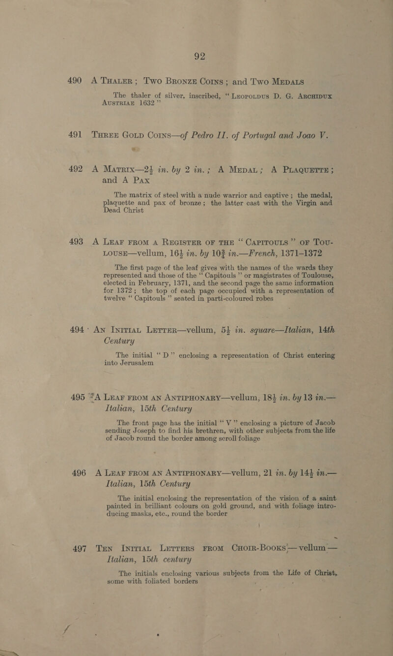 490 49] 492 493 494 495 496 497 92 A THALeR; Two Bronze Corns ; and Two MEpDALs The thaler of silver, inscribed, ‘‘ Lzopotpus D. G. ARcHIDUx AUSTRIAE 1632” THREE GOLD Corns—of Pedro IT. of Portugal and Joao V. A Martrix—2é in. by 2 in.; A Mepat; A PLAQuETTE; and A Pax The matrix of steel with a nude warrior and captive; the medal, plaquette and pax of bronze; the latter cast with the Virgin and Dead Christ A LEAF FROM A REGISTER OF THE “ CaPITOULS ” oF Tov- LOUSE—Vellum, 164 in. by 102 in.—French, 1371-1372 The first page of the leaf gives with the names of the wards they represented and those of the “ Capitouls ’’ or magistrates of Toulouse, elected in February, 1371, and the second page the same information for 1372; the top of each page occupied with a representation of twelve “ Capitouls ”’ seated in parti-coloured robes : ‘ An Initrat Lerrer—vellum, 54 in. square—Italian, 14th Century The initial ““D” enclosing a representation of Christ entering into Jerusalem “A LEAF FROM AN ANTIPHONARY—vellum, 18 in. by 13 in.— Italian, 15th Century The front page has the initial “‘ V ’ enclosing a picture of Jacob sending Joseph to find his brethren, with other subjects from the life of Jacob round the border among scroll foliage A LEAF FROM AN ANTIPHONARY—vVellum, 21 in. by 144 in.— Italian, 15th Century The initial enclosing the representation of the vision of a saint painted in brilliant colours on gold ground, and with foliage intro- ducing masks, etc., round the border ~ Ten Inrrmat Lerrers From Cxorr-Booxs— vellum — Italian, 15th century The initials enclosing various subjects from the Life of Christ, some with foliated borders