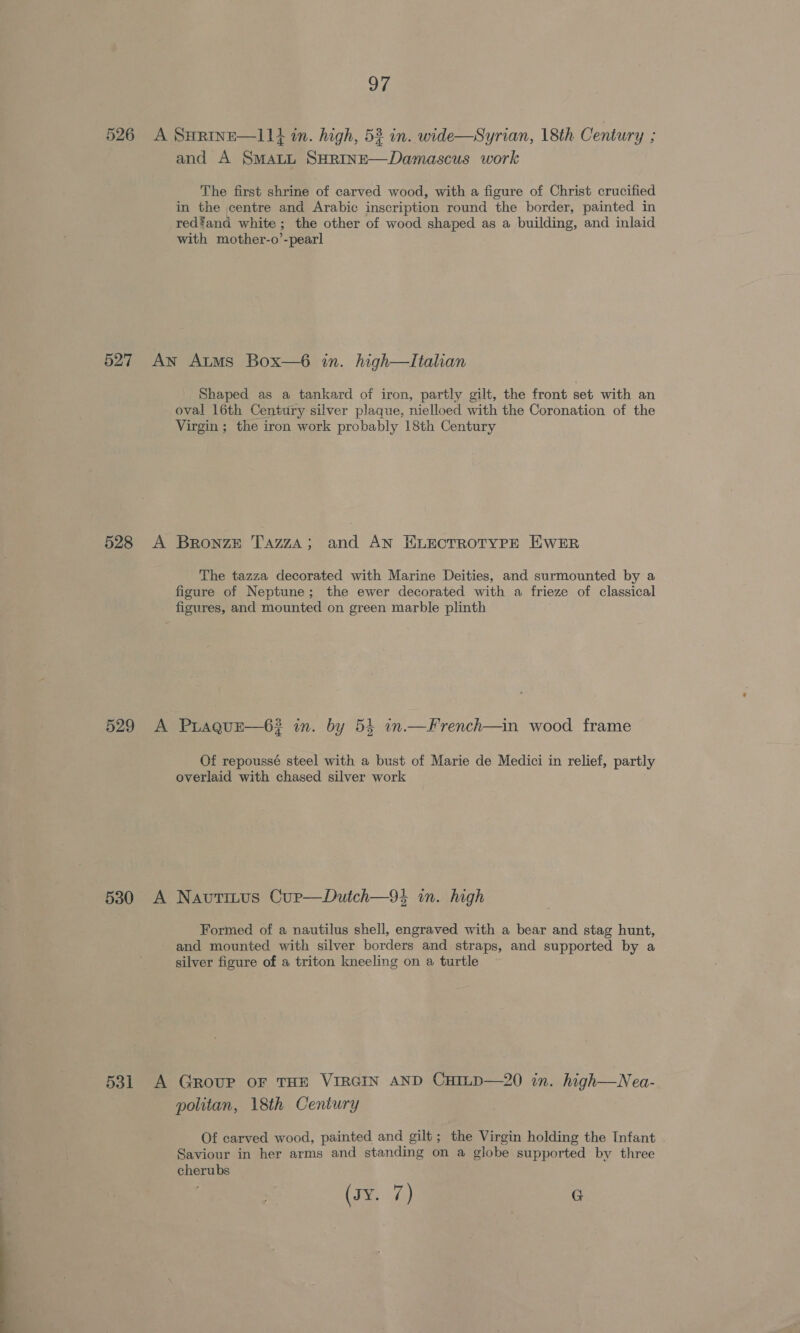 526 A SHRmInE—11}4 in. high, 53 in. wide—Syrian, 18th Century ; and A SmatL SHRInE—Damascus work The first shrine of carved wood, with a figure of Christ crucified in the centre and Arabic inscription round the border, painted in red?and white ; the other of wood shaped as a building, and inlaid with mother-o’-pearl 527 An Atms Box—6 in. high—Italhan Shaped as a tankard of iron, partly gilt, the front set with an oval 16th Century silver plaque, nielloed with the Coronation of the Virgin ; the iron work probably 18th Century 528 A Bronze TazzA; and AN ELECTROTYPE EWER The tazza decorated with Marine Deities, and surmounted by a figure of Neptune; the ewer decorated with a frieze of classical figures, and mounted on green marble plinth 529 A Prague—6# in. by 54 in.—French—in wood frame Of repoussé steel with a bust of Marie de Medici in relief, partly overlaid with chased silver work 5380 A Navtitus Cup—Dutch—94 in. high Formed of a nautilus shell, engraved with a bear and stag hunt, and mounted with silver borders and straps, and supported by a silver figure of a triton kneeling on a turtle 531 A Group oF THE VIRGIN AND CHILD—20 in. high—Nea- politan, 18th Century Of carved wood, painted and gilt; the Virgin holding the Infant Saviour in her arms and standing on a globe supported by three cherubs (eA) G
