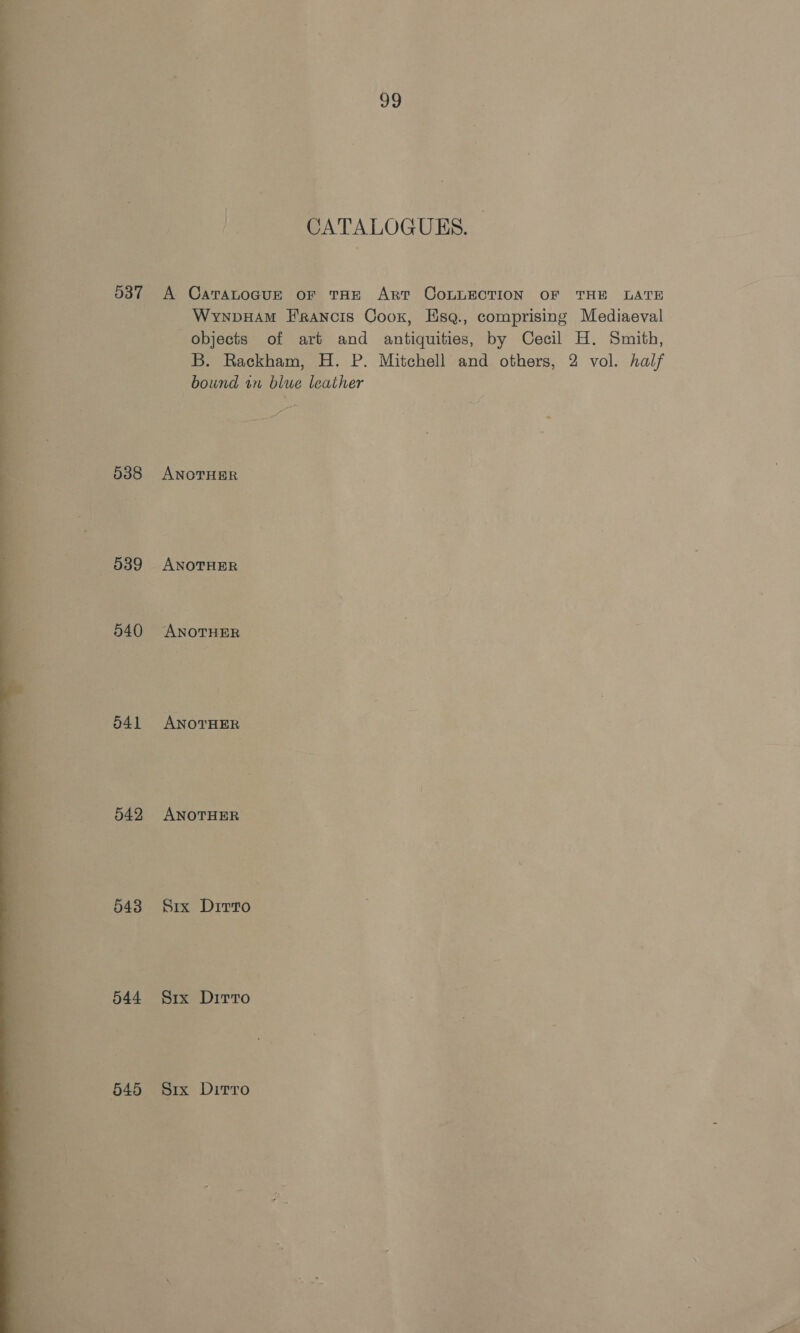   537 538 589 540 542 543 544 545 ug Ie CATALOGUES. A CaratoGuE or THE Art COLLECTION OF THE LATE WyrnpHAm Francis Coox, Hsq., comprising Mediaeval objects of art and antiquities, by Cecil H. Smith, B. Rackham, H. P. Mitchell and others, 2 vol. half bound in blue leather Lr ANOTHER ANOTHER Axon ANOTHER AxorHEe Six Dirto 2 Six Drrro Six Ditrro