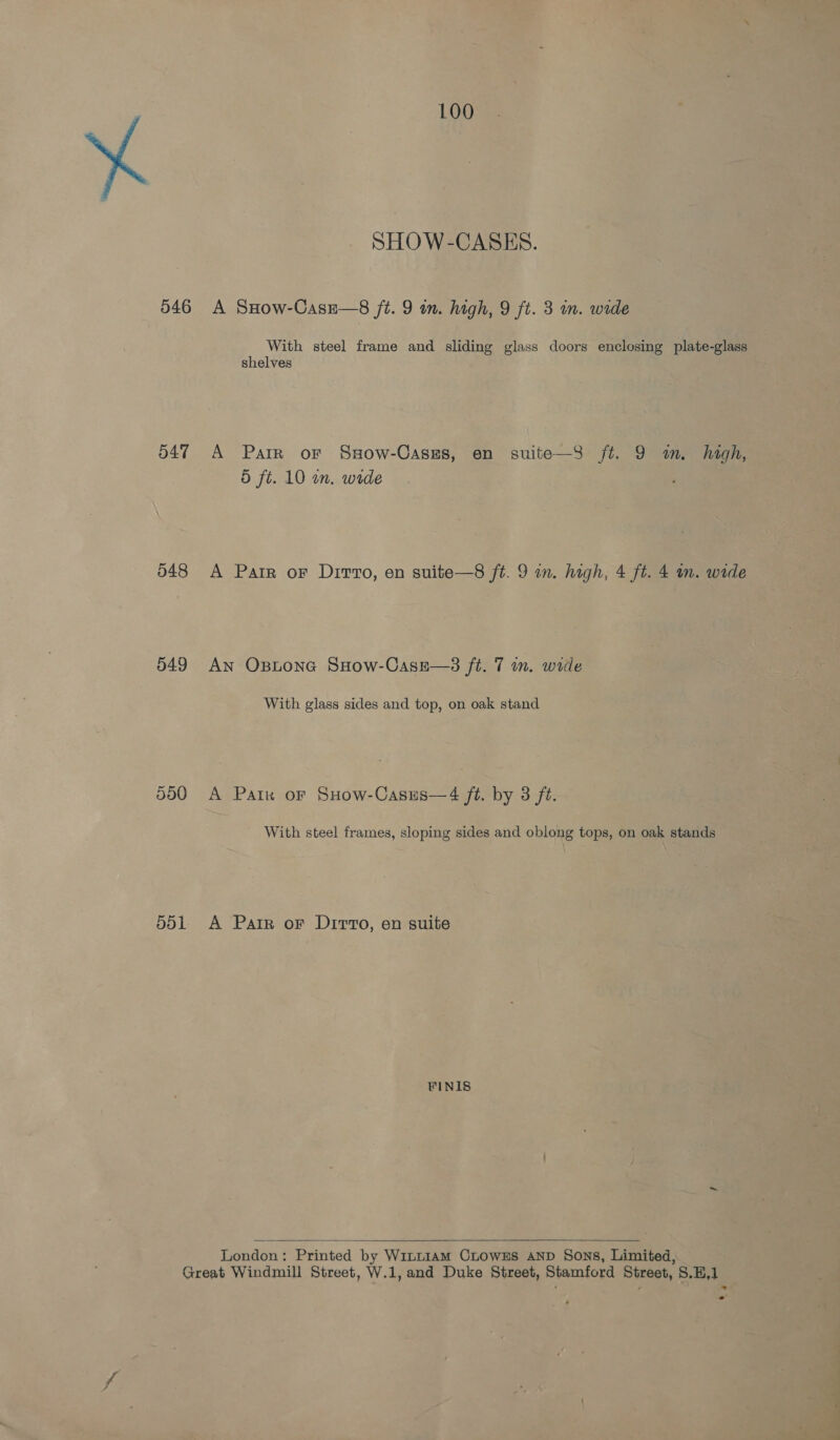 SHOW-CASES. 546 A SHow-Casz—8 ft. 9 im. high, 9 ft. 3 in. wide With steel frame and sliding glass doors enclosing plate-glass shelves 547 A Parr or Ssow-Caszs, en suite—3 ft. 9 m. high, 5 ft. 10 wn. wide 548 &lt;A Parr or Dirvro, en suite—8 ft. 9 in. high, 4 ft. 4 m. wide 549 An Ostone SHow-Casze—3 ft. 7 wn. wide With glass sides and top, on oak stand 550 A Paik or SHow-Casus—4 ft. by 3 ft. With steel frames, sloping sides and oblong tops, on oak stands 551. A Patr or Ditto, en suite FINIS  London: Printed by Wint1am CLoWES AND Sons, Limited, Great Windmill Street, W.1,and Duke Street, Stamford Street, S.H,1 4
