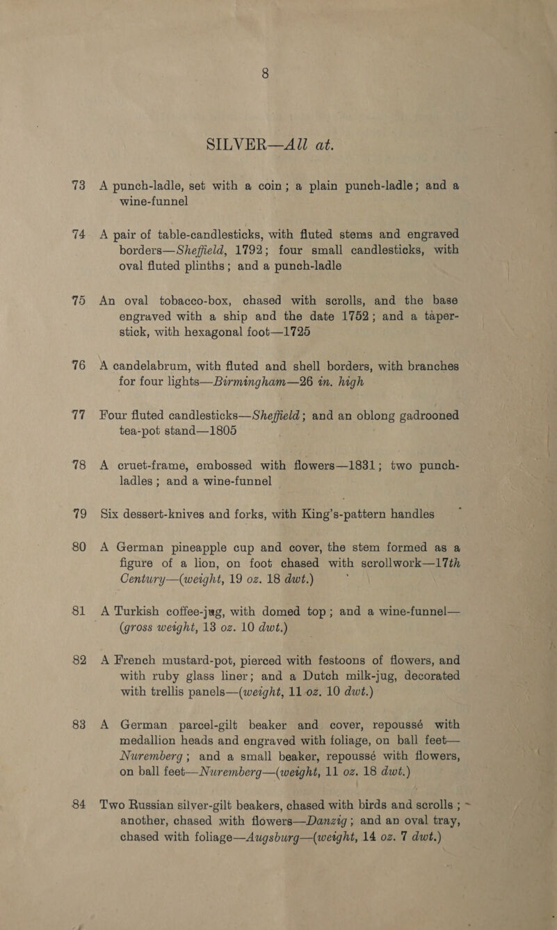 73 74 75 76 17 18 79 80 81 82 83 84 SILVER—AJ at. A punch-ladle, set with a coin; a plain punch-ladle; and a wine-funnel | A pair of table-candlesticks, with fluted stems and engraved borders—Sheffield, 1792; four small candlesticks, with oval fluted plinths; and a punch-ladle An oval tobacco-box, chased with scrolls, and the base engraved with a ship and the date 1752; and a taper- stick, with hexagonal foot—1726 A candelabrum, with fluted and shell borders, with branches for four lights—Birmingham—26 an. high Four fluted candlesticks—Sheffield; and an Bauene gadrooned tea-pot stand—1805 . A cruet-frame, embossed with flowers—1831; two punch- ladles ; and a wine-funnel Six dessert-knives and forks, with King’s-pattern handles A German pineapple cup and cover, the stem formed as a figure of a lion, on foot chased with scrollwork—1l17Tth Century—(weight, 19 oz. 18 dwt.) (gross wetght, 13 oz. 10 dwt.) A French mustard-pot, pierced with festoons of flowers, and with ruby glass liner; and a Dutch milk-jug, decorated with trellis panels—(weight, 11-02. 10 dwt.) A German parcel-gili beaker and cover, repoussé with medallion heads and engraved with foliage, on ball feet— Nuremberg; and a small beaker, repoussé with flowers, on ball feet—Nuremberg—(weight, 11 oz. 18 dwt.) Two Russian silver-gilt beakers, chased with birds and scrolls ; ~ another, chased with flowers—Danztg ; and an oval tray,