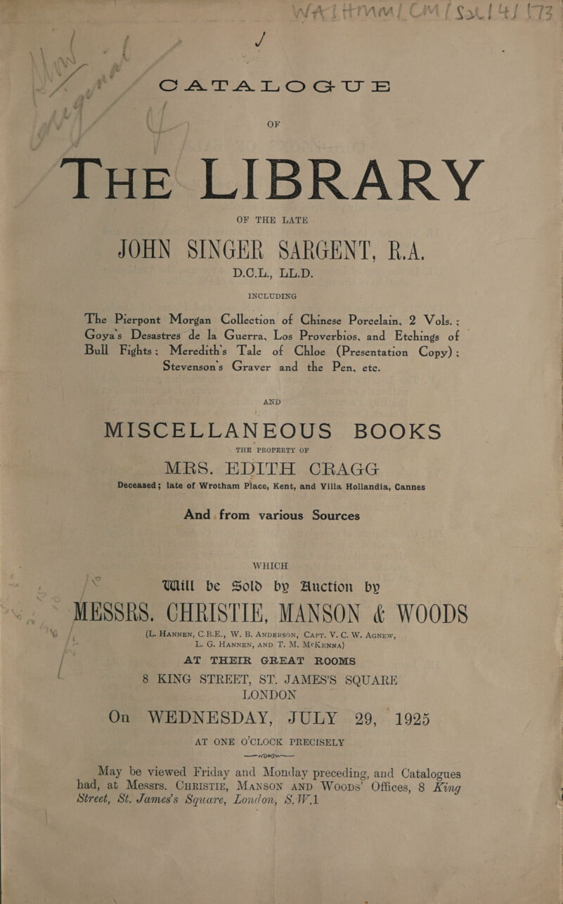 LAN LA CATALOGUE f 7 OF Tue LIBRARY OF THE LATE . JOHN SINGER SARGENT, R.A. DO: Lies INCLUDING The Pierpont Morgan Collection of Chinese Porcelain, 2 Vols. ; Goyas Desastres de la Guerra, Los Proverbios, and Etchings of | Bull Fights ; Meredith's Tale of Chloe (Presentation Copy) ; Stevenson's Graver and the Pen, etc. AND MISCELLANEOUS BOOKS THE PROPERTY OF MRS. EDITH CRAGG Deceased; late of Wrotham Place, Kent, and Villa Hollandia, Cannes And: from various Sources WHICH lo Will be Sold by Auction by ~ MUSSRS CHRISTIE, MANSON &amp; WOODS (L. Hannen, C.B.E., W. B. ANDERSON, Capt. V.C. W. AGNEw, iS G. 1 a AND T. M,. McKenna) j AT THEIR GREAT ROOMS ( 8 KING STREET, ST. JAMES’S SQUARE LONDON On WEDNESDAY, JULY 29, 1925 AT ONE O'CLOCK PRECISELY GW May be viewed Friday and Monday preceding, and Catalogues had, at Messrs. CurisTiz, Manson aNd Woops’ Offices, 8 King Street, St. James's Square, London, S.WA