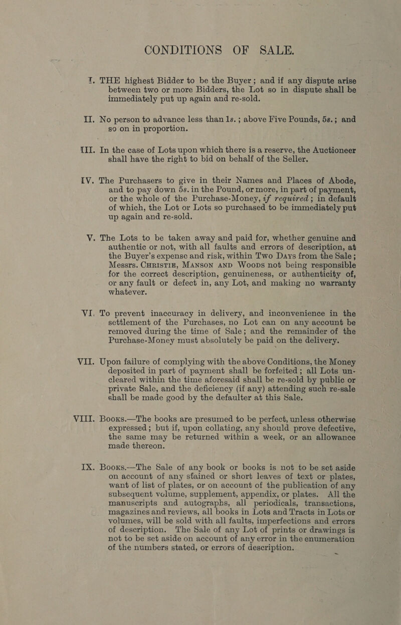 CONDITIONS OF SALE. between two or more Bidders, the Lot so in dispute shall be immediately put up again and re-sold. so on in proportion. In the case of Lots upon which there is a reserve, the Auctioneer shall have the right to bid on behalf of the Seller. The Purchasers to give in their Names and Places of Abode, and to pay down 5s. in the Pound, or more, in part of payment, or the whole of the Purchase-Money, 1f required ; in default of which, the Lot or Lots so purchased to be immediately ae up again and re-sold. authentic or not, with all faults and errors of description, at the Buyer’s expense and risk, within Two Days from the Sale; Messrs. CHRISTIE, MANSON AND WooDs not being responsible for the correct description, genuineness, or authenticity of, or any fault or defect in, any Lot, and making no warranty whatever. To prevent inaccuracy in delivery, and inconvenience in the settlement of the Purchases, no Lot can on any account be removed during the time of Sale; and the remainder of the Purchase-Money must absolutely be paid on the delivery. Upon failure of complying with the above Conditions, the Money deposited in part of payment shall be forfeited; all Lots un- cleared within the time aforesaid shall be re-sold by public or private Sale, and the deficiency (if any) attending such re-sale shall be made good by the defaulter at this Sale. Booxs.—The books are presumed to be perfect, unless otherwise expressed; but if, upon collating, any should prove defective, the same may be returned within a week, or an allowance made thereon. Booxs.—The Sale of any book or books is not to be set aside on account of any stained or short leaves of text or plates, want of list of plates, or on account of the publication of any subsequent volume, supplement, appendix, or plates. All the manuscripts and autographs, all periodicals, transactions, magazines and reviews, all books in Lots and Tracts in Lots or volumes, will be sold with all faults, imperfections and errors of description. The Sale of any Lot of prints or drawings is not to be set aside on account of any error in the enumeration of the numbers stated, or errors of description. ~