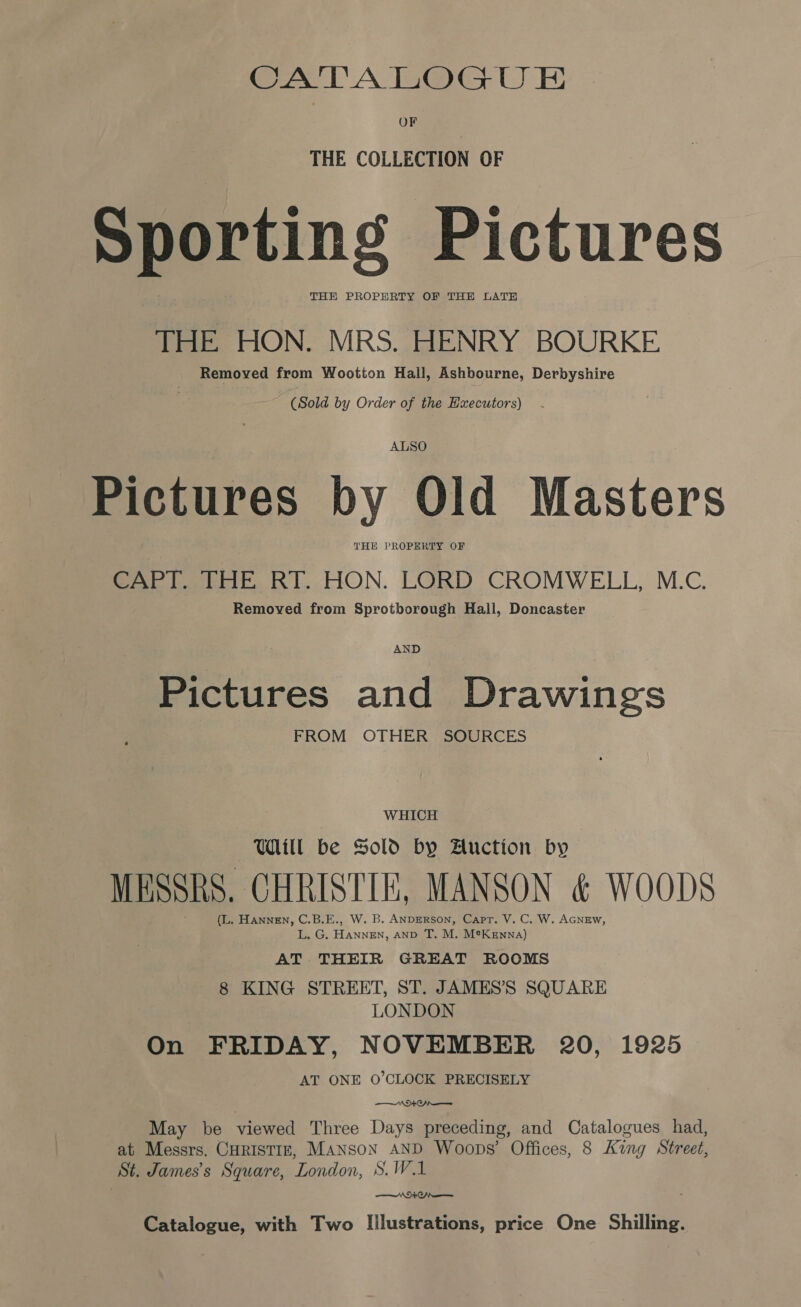 THE COLLECTION OF Sporting Pictures THE PROPERTY OF THE LATE THE HON. MRS. HENRY BOURKE Removed from Wootton Hall, Ashbourne, Derbyshire | (Sold by Order of the Hxecutors) - ALSO Pictures by Old Masters THE PROPERTY OF CAPT. THE RT. HON. LORD CROMWELL, M.C. Removed from Sprotborough Hail, Doncaster AND Pictures and Drawings FROM OTHER SOURCES WHICH Will be Sold by Auction by MESSRS. CHRISTIN, MANSON &amp; WOODS (L. Hannen, C.B.E., W. B. ANDERSON, Capr. V. C. W, AGNEW, L. G. HANNEN, AND T. M. M®Kenna) AT THEIR GREAT ROOMS 8 KING STREET, ST. JAMES’ SQUARE LONDON On FRIDAY, NOVEMBER 20, 1925 AT ONE O'CLOCK PRECISELY | NA ON May be viewed Three Days preceding, and Catalogues had, at Messrs. CHRISTIE, Manson AND Woops’ Offices, 8 King Street, St. James’s Square, London, S.W.1 ———_ NAO Catalogue, with Two Illustrations, price One Shilling.