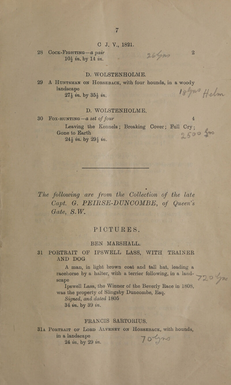 CG Je Viigiaas. 28 Cock-FicHtina—a pair Se ie i D. WOLSTENHOLME. 29 A HuntsMAN ON HorseEesack, with four hounds, in a wood landscape joF 275 m. by 354 in. , D. WOLSTENHOLME. 30 Fox-HUNTING—a set of four 4 Leaving the Kennels; Breaking Cover; Full Cry; Gone to Earth 244 in. by 29% an. The following are from the Collection of the late Capt. G. PHIRSH-DUNCOMBE, of Queen’s Gate, S.W. PICTURES. BEN MARSHALL. 31 PORTRAIT OF IPSWELL LASS, WITH TRAINER AND DOG A man, in light brown coat and tall hat, leading a racehorse by a halter, with a terrier following, in a land- scape Ipswell Lass, the Winner of the Beverly Race in 1808, was the property of Slingsby Duncombe, Esq. Signed, and dated 1805 34 an. by 39 a0. FRANCIS SARTORIUS. 314 Portrait or Lorp ALVENEY ON HorsEpack, with hounds, in a landscape Sta A 24 in. by 29 in. | aa hes