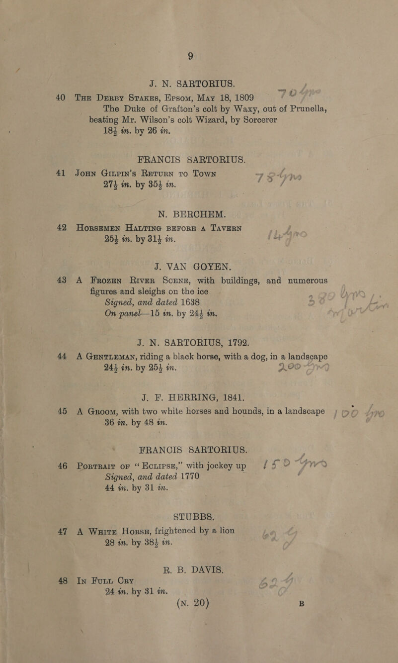 40 41 42 43 44 45 46 47 48 J. N. SARTORIUS. THe Dery Stakes, Epsom, May 18, 1809 The Duke of Grafton’s colt by Waxy, out of Prunella, beating Mr. Wilson’s colt Wizard, by Sorcerer 184 in. by 26 in. eee ik. FRANCIS SARTORIUS. JOHN GILPIN’s RETURN To Town mye Sof 27k in. by 854 im. ie N. BERCHEM. HorsEMEN HALTING BEFORE A TAVERN Ss 254 mm. by 314 on. “i J. VAN GOYEN. A Frozen River ScENzE, with buildings, and numerous figures and sleighs on the ice Signed, and dated 1638 On panel—15 in. by 244 an. J. N. SARTORIUS, 1792. A GunTLEMay, riding a black horse, with a dog, in a landscape 244 on. by 254 in. POO J. EF. HERRING, 1841. A Groom, with two white horses and hounds, in a landscape 36 in. by 48 an. FRANCIS SARTORIUS. Porrrarr or “ Ecurrss,” with jockey up / 4 ¥ Signed, and dated 1770 44 m. by 31 m. STUBBS. A Warts Horssg, frightened by a lion 28 in. by 384 an. R. B. DAVIB. In Futu Cry 24 in. by 31 in. (N. 20) | B