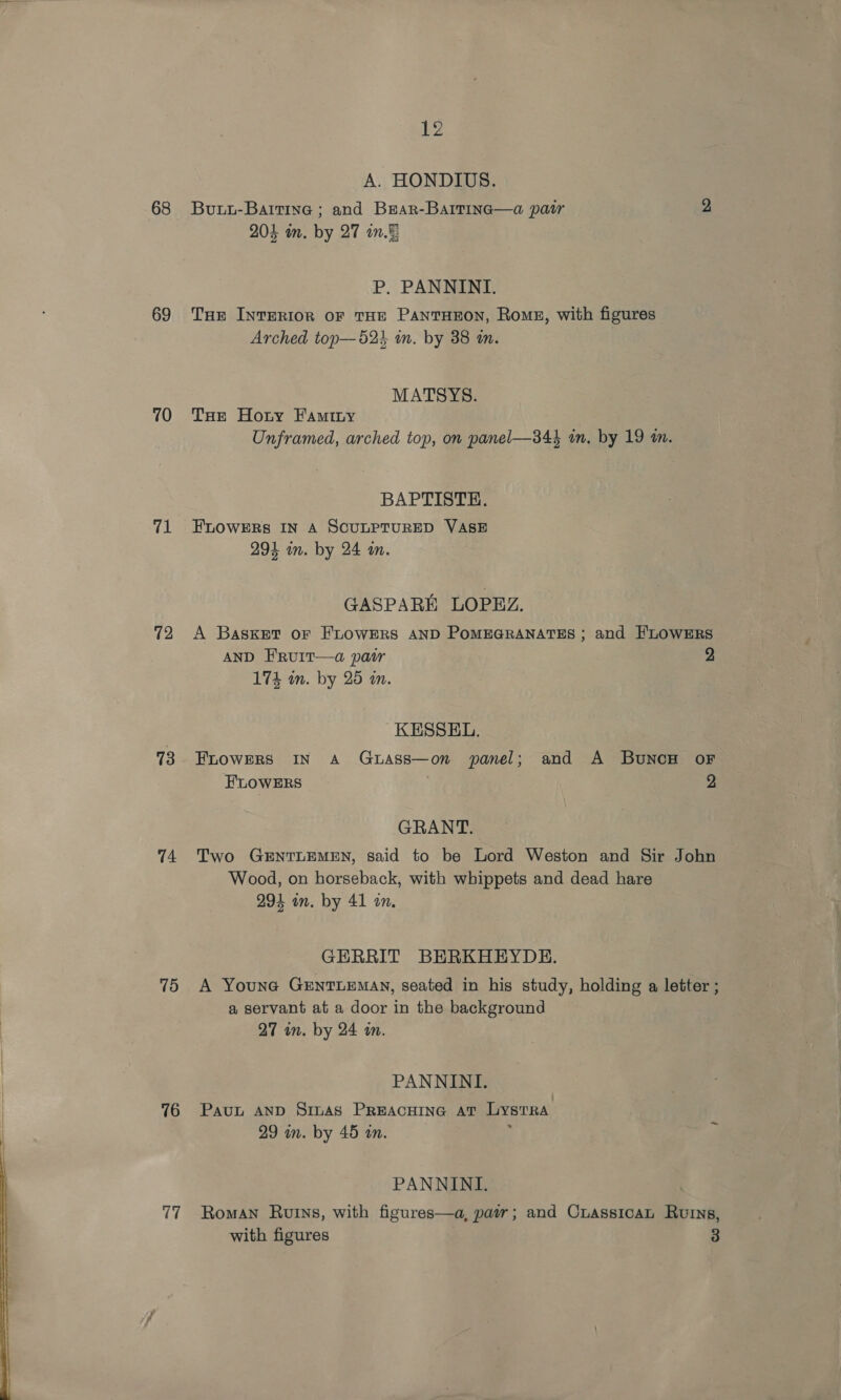  68 69 70 71 72 73 74 (is) 76 17 A. HONDIUS. Buuu-Battine ; and Bear-Barrtine—a pair 2 P. PANNINI. THE INTERIOR OF THE PANTHEON, Roms, with figures Arched top— 523 in. by 38 an. MATSYS. THe Hoty FAmity Unframed, arched top, on panel—344 in. by 19 mm. BAPTISTE. FLOWERS IN A SCULPTURED VASE GASPARI LOPEZ. A Basket oF FLOWERS AND POMEGRANATES ; and FLOWERS AND F'RUIT—a pair 2 KESSEL. FLOWERS IN A GuAss—on panel; and A BunoH oF FLOWERS 2 GRANT. Two GENTLEMEN, said to be Lord Weston and Sir John Wood, on horseback, with whippets and dead hare 294 in. by 41 on. GERRIT BERKHEYDE. A Youne GEntTLEMAN, seated in his study, holding a letter ; a servant at a door in the background 27 in. by 24 in. PANNINI. Pauu AND SinAs PREACHING AT LyYsTRA PANNINI. Roman Ruins, with figures—a, pair; and CuassicaL Ruins, with figures 3
