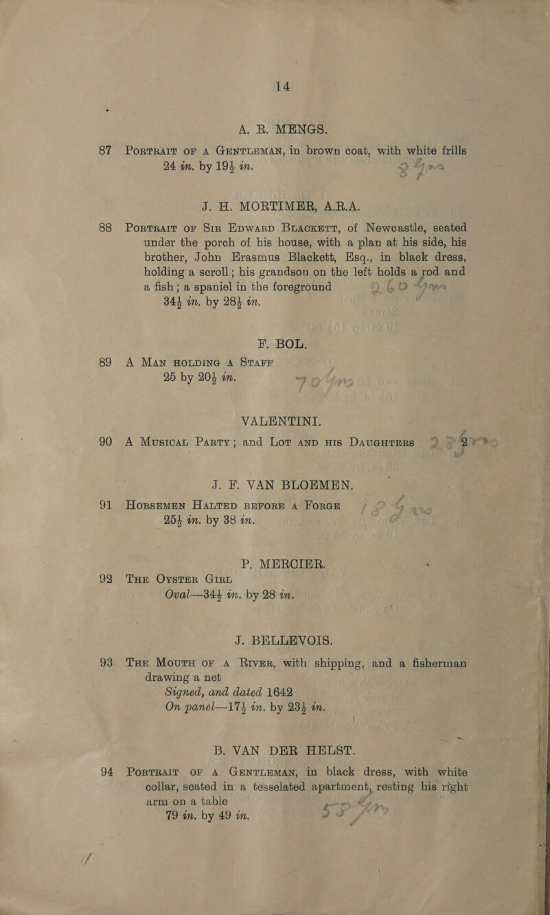 87 88 89 90 31 92 93 94 14 A. R. MENGS. PoRTRAIT OF A GENTLEMAN, in brown coat, with white frills 24 wm. by 194 an. 3 fim oo Ff J. H. MORTIMER, A.RB.A. Portrait oF Sir Epwarp Brackett, of Newcastle, seated under the porch of his house, with a plan at his side, his brother, John Erasmus Blackett, Esq., in black dress, holding a scroll; his grandson on the left holds a rod and a fish; a Bpanitit in the foreground 6) LO “Dow 344 on. by 284 an. ; EF. BOL. A MAN HOLDING A STAFF 25 by 204 an. 4° VALENTINI. J. EF. VAN BLOEMEN. HorsEMEN HALTED BEFORE A HORGE 254 in. by 38 in. P. MERCIER. THr OysteR GIRL Oval—344 in. by 28 im. J. BELUEVOIS. THe Movutx or a River, with shipping, and a fisherman drawing a net Signed, and dated 1642 On panel—174 in. by 234 m. B. VAN DER HELST. PoRTRAIT OF A GENTLEMAN, in black dress, with white collar, seated in a tesselated apartment, resting his right arm onatable — Lh rn. 