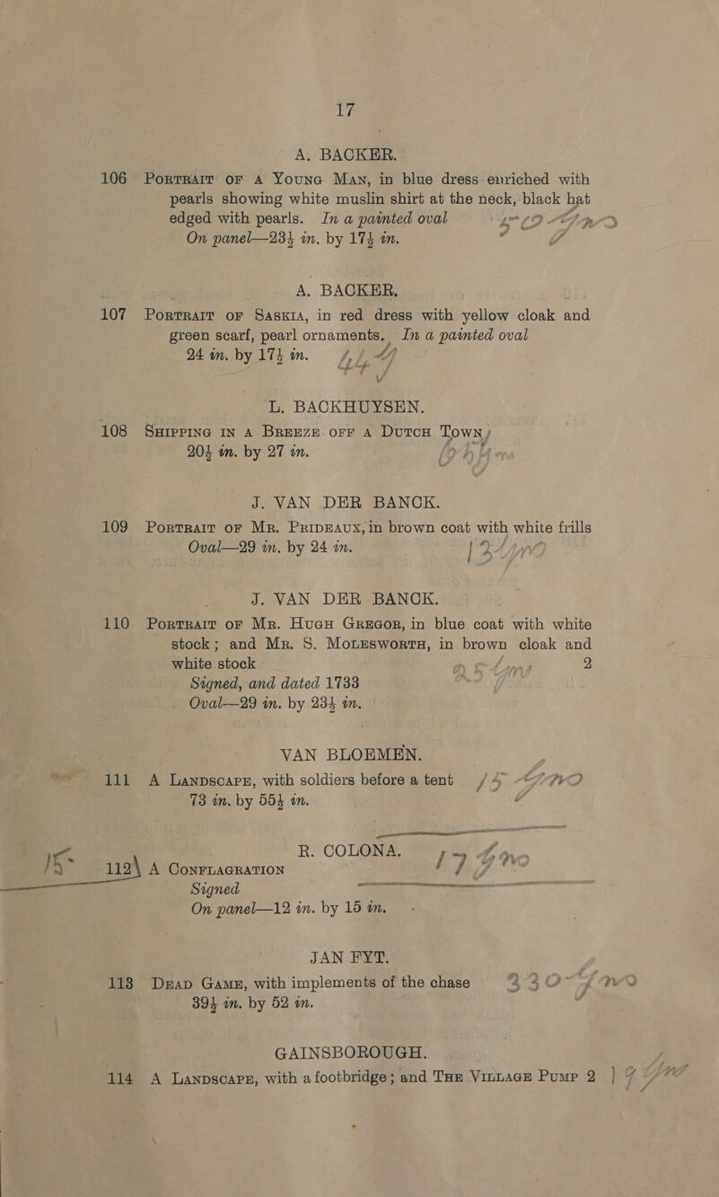 ia: A. BACKER. 106 Porrrair or A Youna May, in blue dress enriched with pearls showing white muslin shirt at the neck, black hat Fay . &amp; Pd On panel—234 in. by 174 an. A. BACKER, 107 Bouts oF Saskia, in red dress with yellow cloak and green scarf, pearl ornaments. In a painted oval 24 wm. by 174 tw. 1, fe 4} Vv L. BACKHUYSEN. 108 Ssrepinc in a Breeze orr A DuTCH OME 204 on. by 27 a. J. VAN DER BANCK. 109 Portrait or Mr. PrIpEAUX,in brown coat with white frills Oval—29 in. by 24 m. oe 29 J. VAN DER BANCK. 110 Portrait oF Mr. HucH GrREGor, in blue coat with white stock; and Mr. S. MonEesworts, in brown cloak and white stock A apps 2 Signed, and dated 1733 | ~ Oval—29 in. by 234 in. VAN BLOEMEN. 111 A Lanpscapg, with soldiers before a tent 73 in. by 554 an. a ‘ed ell sao nT Nas eget EO! Kr R. COLONA. / } 1124 A CoNnFrLAGRATION 73 Signed “aot e, = On panel—12 in. by 15 mm. JAN De 391 in. by 52 in. GAINSBOROUGH.