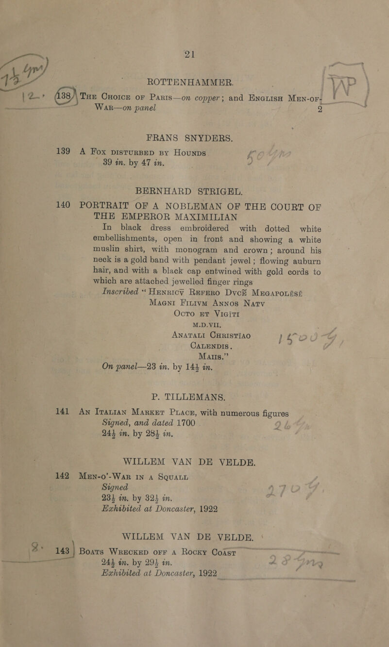 ye) | ? sy ag | - ROTTENHAMMER. }2.» (138 THE CHOICE OF Paris—on copper; and ENGLISH MEN-OF- Sees War—on panel 2 FRANS SNYDERS. 139 A Fox pisturBED spy Hounps fk 39 i. by 47 an. BERNHARD STRIGEL. 140 PORTRAIT OF A NOBLEMAN OF THE COURT OF THE EMPEROR MAXIMILIAN embellishments, open in front and showing a white muslin shirt, with monogram and crown; around his neck is a gold band with pendant jewel; flowing auburn hair, and with a black cap entwined with gold cords to which are attached jewelled finger rings Inscribed “ Henricy Rerero Dvc# Mucaronisi Maent Finivm Annos Natv Octo Et VIGiTI M.D.VII, ANATALI CHRISTIAO ) CALENDIS. Mats.” On panel—23 in. by 144 in. cs 9 ¢ ~ P. TILLEMANS. 141 Aw Iranian Marker Puacs, with numerous figures Signed, and dated 1700 244 im. by 284 in, —&lt; WILLEM VAN DE VELDE. 142 Men-o’-War In A SQuaLy Signed 234 m. by 32} in. Hahibtted at Doncaster, 1922 WILLEM VAN DE VEHELDE. 3: us| Boats WRECKED orr A Rocky Coast Hahibited at Doacieial 1922 _