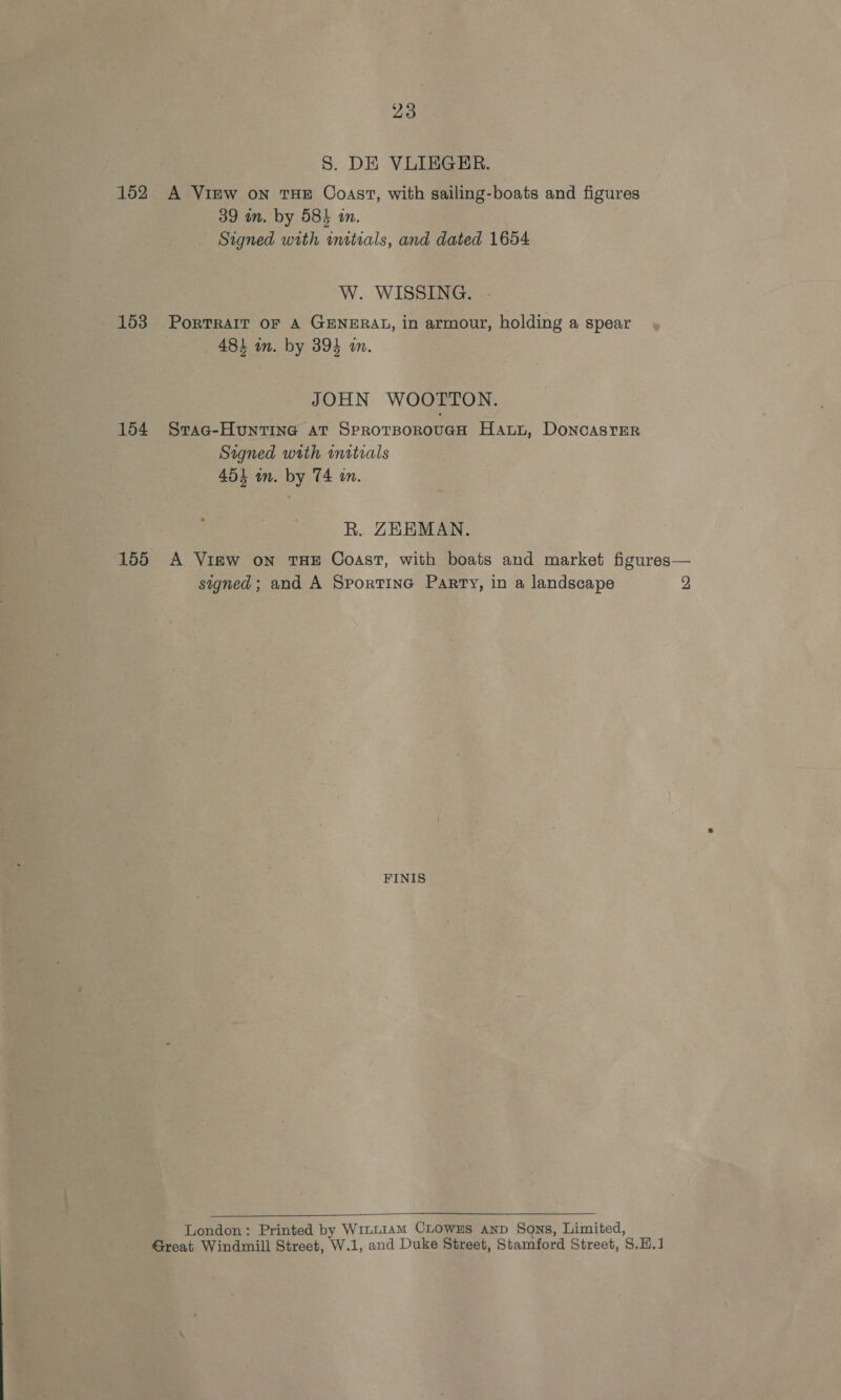 S. DE VLIEGER. 152 A View on THE Coast, with sailing-boats and figures 39 in. by 58h an. Signed with initials, and dated 1654 W. WISSING. 153 PortRAIT oF A GENERAL, in armour, holding a spear 484 in. by 394 am. JOHN WOOTTON. 154 Srac-Huntine at SprotBorouGcH Hanyu, Doncaster Signed with initials 4534 in. by 74 an. R. ZEEMAN. 155 A Vigw on THE Coast, with boats and market figures— signed; and A Sportine Parry, in a landscape 2 FINIS  London: Printed by WitL1amM CLOWwEs anp Sons, Limited, Great Windmill Street, W.1, and Duke Street, Stamford Street, $.H.1