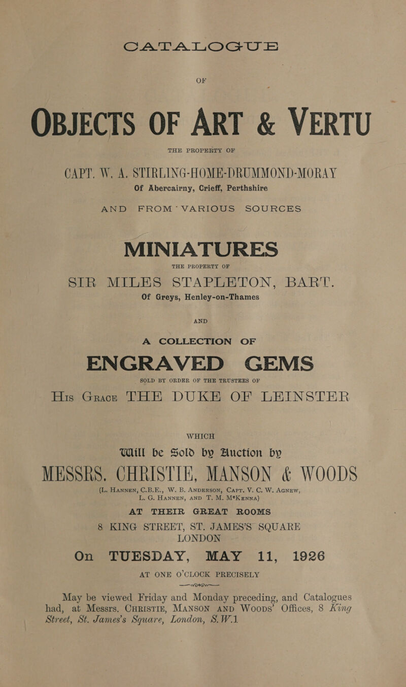 a AT A TiGgea Ee OF OBJECTS OF ART &amp; VERTU THE PROPERTY OF CAPT. W, A. STIRLING-HOME-DRUMMOND-MORAY Of Abercairny, Crieff, Perthshire Ae FROM VARIOUS SOURCES MINIATURES THE PROPERTY OF SIR MILES STAPLETON, BART. Of Greys, Henley-on-Thames AND A COLLECTION OF ENGRAVED GEMS SOLD BY ORDER OF THE TRUSTEES OF His Grace THE DUKE OF LEINSTER WHICH Will be Sold by Auction by MEsshs. CHRISTIE, MANSON &amp; WOODS (L. Hannen, C.B.E., W. B. ANDERSON, Capr. V. C. W. AGNEW, L. G. HaNNEN, AND T. M. M®K enna) AT THEIR GREAT ROOMS 8 KING STREET, ST. JAMES’S SQUARE LONDON On TUESDAY, MAY 11, 1926 AT ONE O'CLOCK PRECISELY —wWortow——_ May be viewed Friday and Monday preceding, and Catalogues had, at Messrs. CHRISTIE, MANSON AND Woops’ Offices, 8 king Street, St. James’s Square, London, S.W.1