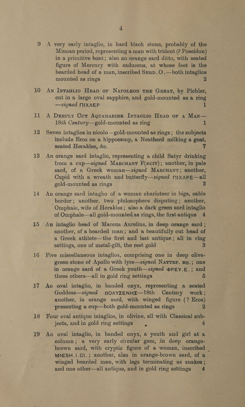 10 it 12 13 14 15 16 AV 18 i i 4 A very early intaglio, in hard black stone, probably of the Minoan period, representing a man with trident (? Poseidon) in a primitive boat; also an orange sard ditto, with seated figure of Mercury with caduceus, at whose feet is the bearded head of a man, inscribed SerD.O.—both intaglios mounted as rings | 2 An Inraegnuio Heap or NaponEon THE GrzEAT, by Pichler, cut in a large oval sapphire, and gold-mounted as a ring —signed NIXAEP 1 A Dserpry Cut AguaMARINE InTAGLIO HEAD oF A Man— 18th Century—gold-mounted as ring 1 Seven intaglios in nicolo —gold-mounted as rings; the subjects include Eros on a hippocamp, a Neatherd milking a goat, seated Herakles, &amp;c. 7 An orange sard intaglio, representing a child Satyr drinking from a cup—signed Marcuant F(rcir); another, in pale sard, of a Greek woman—stgned ManrcHant; another, Cupid with a wreath and butterfly—szgned nIXAPE—all gold-mounted as rings 3 An orange sard intaglio of a woman charioteer in biga, cable border; another, two philosophers disputing; another, Omphaie, wife of Herakles; also a dark green sard intaglio of Omphale—all gold-mounted as rings, the frstantique 4 An intaglio head of Marcus Aurelius, in deep orange sard ; another, of a bearded man; and a beautifully cut head of a Greek athlete—the first and last antique; all in ring settings, one of metal-gilt, the rest gold 3 Five miscellaneous intaglios, comprising one in deep olive- green stone of Apollo with lyre—szgned NartEp. pn.; one in orange sard of a Greek youth—signed mPEY.E.; and three others—all in gold ring settings | 3) An oval intaglio, in banded onyx, representing a seated Goddess—stgned MOAYEENHE—18th Century work; another, in orange sard, with winged figure (? Hros) presenting a cup—both gold-mounted as rings 2 Four oval antique intaglios, in olivine, all with Classical sub- jects, and in gold ring settings 4 An oval intaglio, in banded onyx, a youth and girl at a column; a very early circular gem, in deep orange- brown sard, with cryptic figure of a woman, inscribed _ MNESH.1.CI.; another, also in orange-brown sard, of a winged bearded man, with legs terminating as snakes; and one other—all antique, and in gold ring settings 4