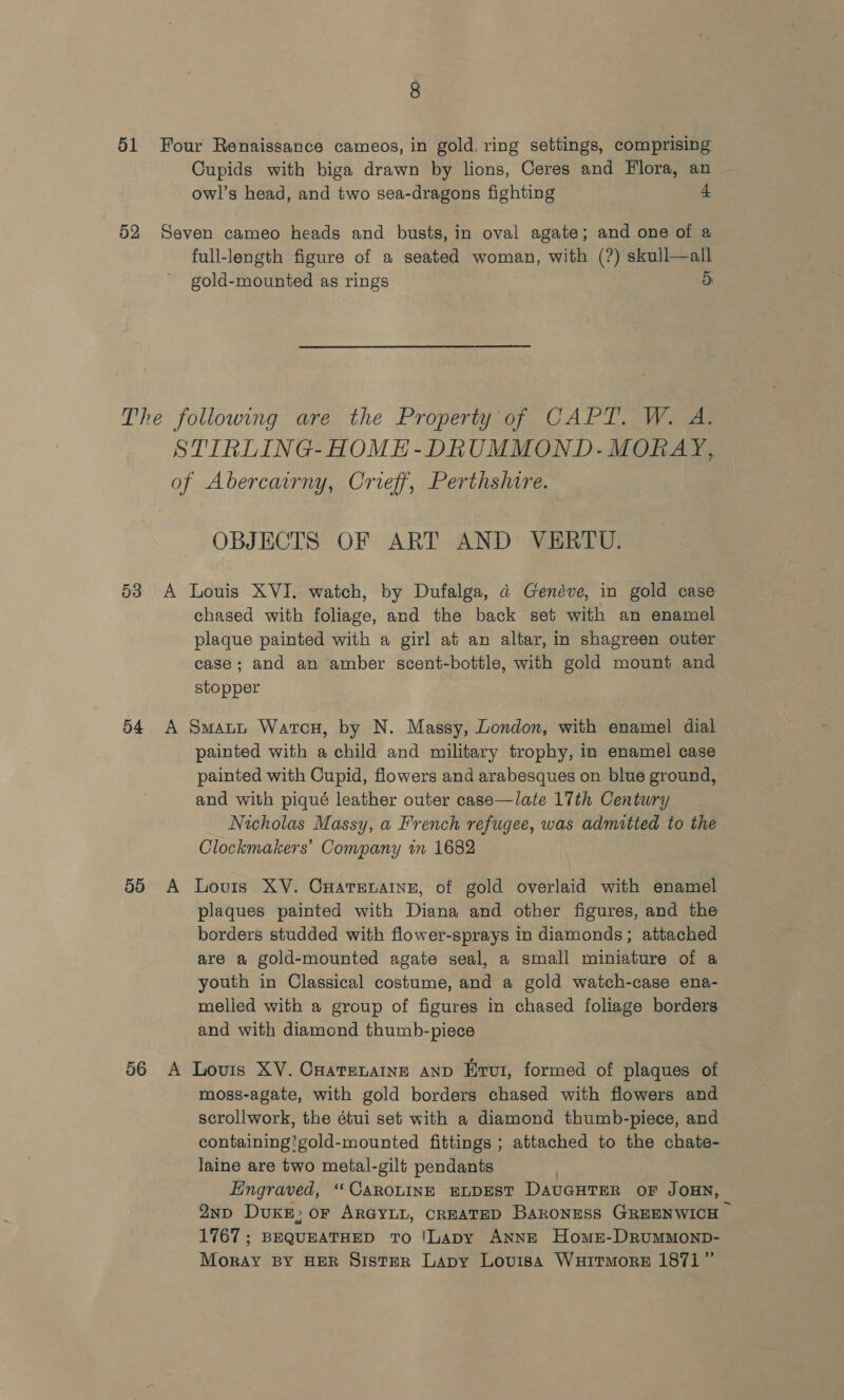 51 Four Renaissance cameos, in gold, ring settings, comprising Cupids with biga drawn by lions, Ceres and Flora, an owl’s head, and two sea-dragons fighting 4 52 Seven cameo heads and busts, in oval agate; and one of a full-length figure of a seated woman, with (?) skull—all gold-mounted as rings o The following are the Property of CAPT. W. A. STIRLING-HOME-DRUMMOND.- MORAY, of Abercairny, Crieff, Perthshire. OBJECTS OF ART AND VERTU. 53 A Louis XVI. watch, by Dufalga, a Genéve, in gold case chased with foliage, and the back set with an enamel plaque painted with a girl at an altar, in shagreen outer case; and an amber scent-bottle, with gold mount and stopper 54 A Smant Watcu, by N. Massy, London, with enamel dial painted with a child and military trophy, in enamel case painted with Cupid, flowers and arabesques on blue ground, and with piqué leather outer case—late 17th Century Nicholas Massy, a French refugee, was admitted to the Clockmakers’ Company im 1682 55 A Lovis XV. CHatenaine, of gold overlaid with enamel plaques painted with Diana and other figures, and the borders studded with flower-sprays in diamonds; attached are a gold-mounted agate seal, a small miniature of a youth in Classical costume, and a gold watch-case ena- melled with a group of figures in chased foliage borders and with diamond thumb-piece 56 A Louis XV. Cuatenatne anp Erui, formed of plaques of moss-agate, with gold borders chased with flowers and scrollwork, the étui set with a diamond thumb-piece, and containing'gold-mounted fittings ; attached to the chate- laine are two metal-gilt pendants Engraved, ‘‘CAROLINE ELDEST DAUGHTER OF JOHN, Q2np DuKB; oF ARGYLL, CREATED Baroness GREENWICH — 1767; BEQUEATHED To !Lapy ANNE Homs-DrRuMMOND- Moray BY HER SistER Lapy Lovisa Wuirmore 1871”