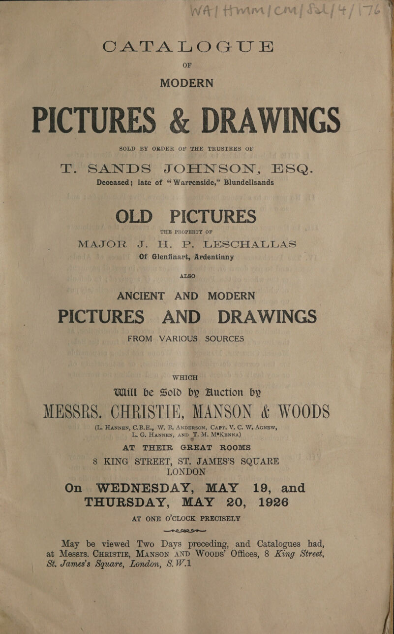 “ ‘ . a ~ 4 4 ly LS Lt mw x4 7, Hi , a a | - ay ‘ Ms j by ‘ - “4 Wit? Trin jC i Crh A. 140) 4 UE: OF MODERN PICTURES &amp; DRAWINGS SOLD BY ORDER OF THE TRUSTEES OF eo ee oS SORENSON; ESQ. Deceased; late of ‘“ Warrenside,” Blundellsands OLD PICTURES THE PROPERTY OF MAJOR J. H. P. LESCHALLAS Of Glenfinart, Ardentinny ALSO ANCIENT AND MODERN PICTURES AND DRAWINGS FROM VARIOUS SOURCES WHICH Ul be Sold by Auction by MESSRS. CHRISTIE, MANSON &amp; WOODS (L. Hannen, C.B.E., W. B. ANDERSON, Capt. V. C. W. AGNEW, E.G; Bears, AND ai M. M®K enna) AT THEIR GREAT ROOMS 8 KING STREET, ST. JAMES’'S SQUARE LONDON On WEDNESDAY, MAY 19, and THURSDAY, MAY 20, 1926 AT ONE O'CLOCK PRECISELY  May be viewed Two Days preceding, and Catalogues had, St. James's Square, London, S.W.1 