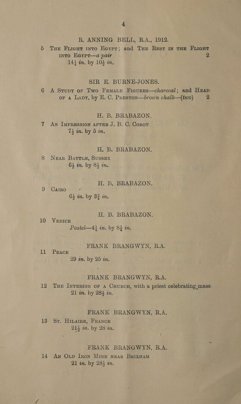 10 11 13 14 4 R. ANNING BELL, B.A., 1912. THe Fuiaut into Eaypr; and THe Rest in THE FLIGHT INTO Haypr—a pair 2. 144 am. by 104 on. SIR E. BURNE-JONES. A Srupy oF Two Frmaue Ficgures—charcoal; and Hap or a Lapy, by H. C. Preston—brown chalk—(two) 2. H. B. BRABAZON. AN IMPRESSION AFTER J. B. C. Corot 7k an. by 5 in, H. B. BRABAZON. Near Bartnur, Sussex 64 mm. by 84 in. H. B, BRABAZON., CAIRO 64 an. by 32 on. H. B. BRABAZON. VENICE Pastel—4} on. by 84 m. FRANK BRANGWYN, B.A. PEACE , 29 on. by 25 an. FRANK BRANGWYN, R.A. THe INTERIOR oF A CHURCH, with a priest celebrating. mass. 21 in. by 284 an. FRANK BRANGWYN, B.A. Sr. Hinarre, France 21} m. by 28 am. FRANK BRANGWYN, B.A. An Oup Iron MINE NEAR BRIXHAM 21 im. by 2843 on.