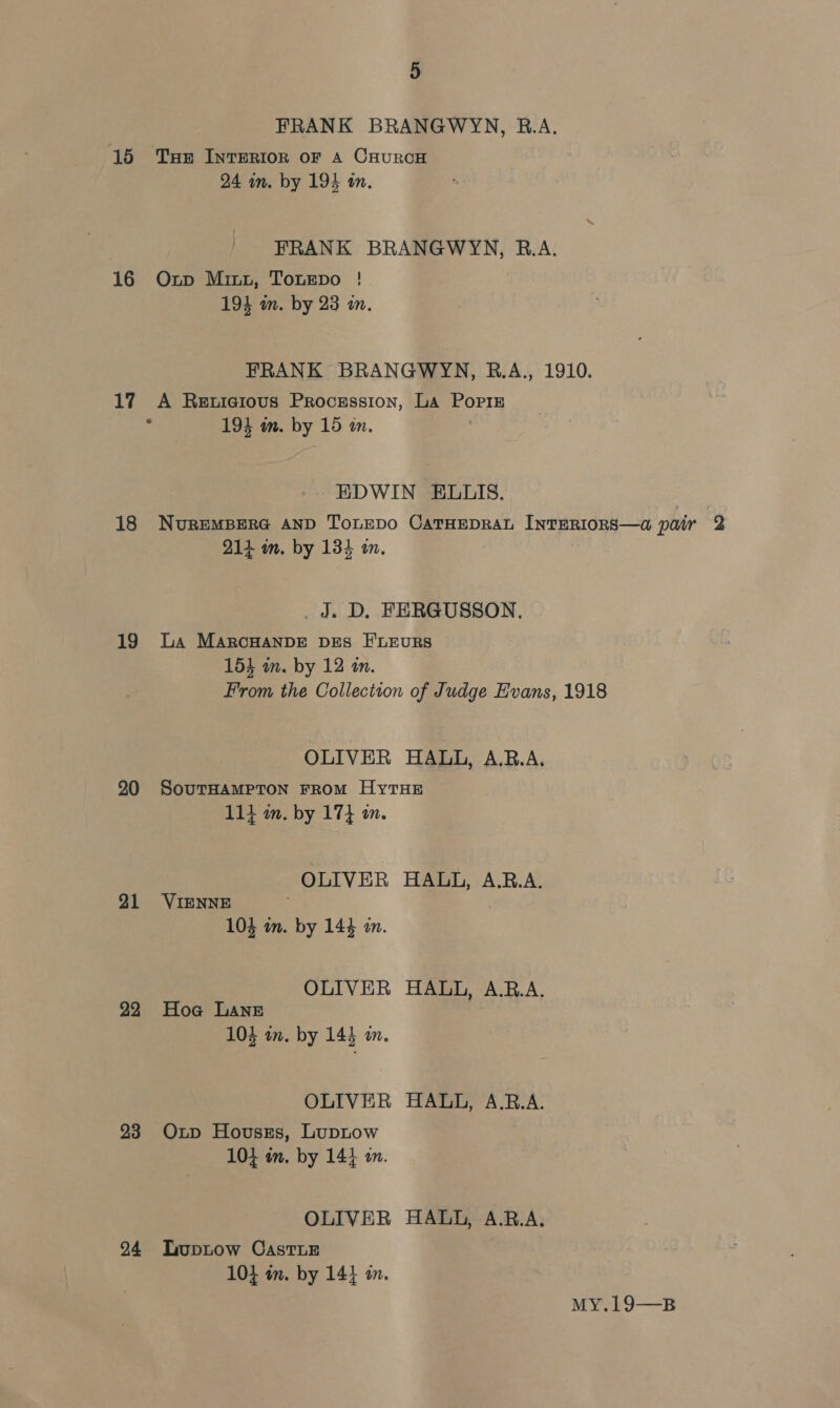 FRANK BRANGWYN, B.A. 15 Tue Interior or a CHurcH 24 in. by 194 tn. FRANK BRANGWYN, R.A. 16 Oxp Minx, TonEepo ! 194 m. by 23 im. FRANK BRANGWYN, B.A., 1910. 17 A Rewicious Procession, La Poriz % 194 im. by 15 in. EDWIN ELUIS. 18 NureMBERG AND ToLEDO CATHEDRAL INTERIORS—a pair 2 214 im. by 134 im. J. D. FERGUSSON. 19 La Marcuanpe Des FLEuRS 154 m. by 12 an. From the Collection of Judge Evans, 1918 OLIVER HALL, A.RB.A. 90 SourHAMPTON FROM HyTHE 114 im. by 17} i. OLIVER HALL, A.B.A. 91 VIENNE 104 an. by 144 in. OLIVER HALL, A.R.A. 22 Hoa Lane 104 an. by 143 a. OLIVER HALL, A.R.A. 23 Oxp Hovuszs, LupLow 104 om. by 144 am. OLIVER HALL, A.R.A. 94 Tuptow Castier 104 an. by 14} a. MY.19—B