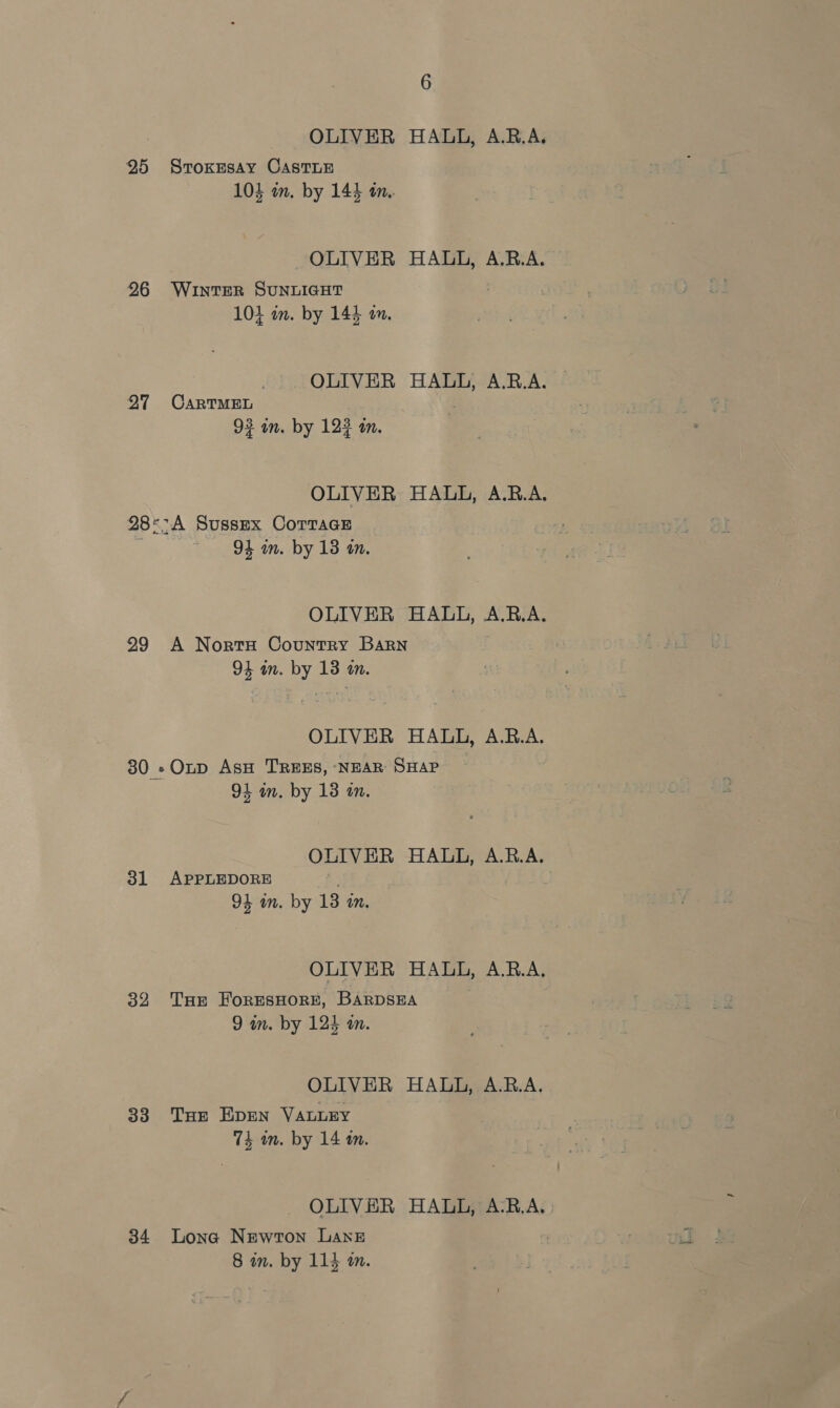 OLIVER HALL, A.RB.A. 25 SvoKEsay CASTLE 104 m. by 144 in. OLIVER HALL, A.RB.A. 96 WintEeR SUNLIGHT 104 in. by 144 an. OLIVER HALL, A.B.A. 27 CarRTMEL 93 in. by 123 an. OLIVER HAUL, A.B.A. 28°-A Sussex CoTTaGE ; 94 an. by 18 in. OLIVER HALL, A.B.A. 29 A Norts Country Barn 94 im. by 13 a. OLIVER HALL, A.R.A. 30 -Otp AsH TREES, ‘NEAR SHAP 94 m. by 18 an. OLIVER HALL, A.R.A. 31 APPLEDORE 94 wn. by 13 an. OLIVER HALL, A.R.A. 32 THe ForESsHORE, BARDSEA 9 in. by 124 an. OLIVER HALL, A.R.A. 33 Tur Epen VALLEY 74 am. by 14 an. OLIVER HALL, A-RB.A, : 34 Lona Newton Lane