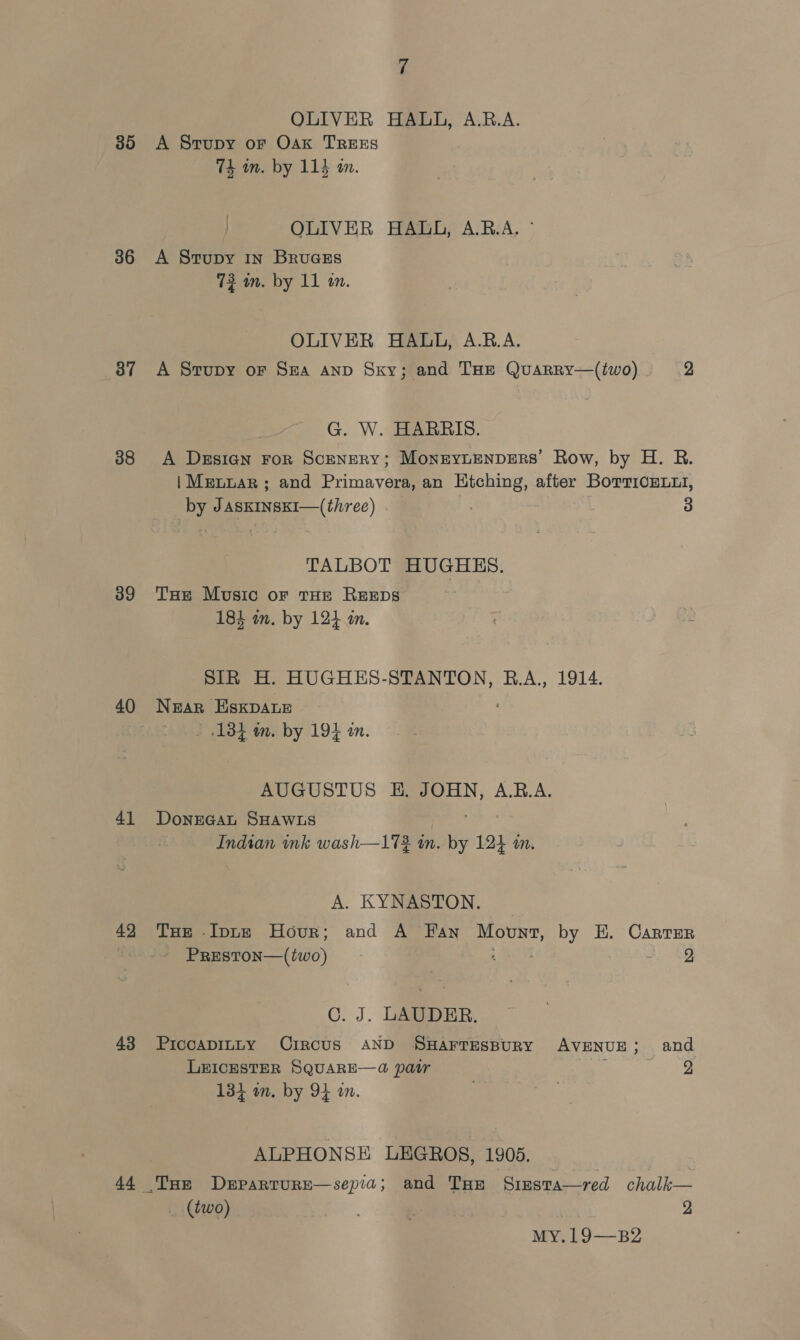 35 36 37 38 39 40 4] 42 43 44 7 OLIVER HALL, A.B.A. A Strupy or Oak TREES 74 in. by 114 in. OLIVER HAUO, A.B.A. © A Stupy 1n BruGes 73 mm. by 11 on. OLIVER HALL, A.R.A. A Stupy oF Sra Aanp Sky; and THe Quarry—(two) 2 G. W. HARRIS. A Design For ScENERY; MonEYLENDERS' Row, by H. R. | Mennar ; and Primavera, an Htching, after BorrionLii, by JAsKINSKI—(three) | 3 TALBOT HUGHES. THe Music oF THE REEDS 184 in. by 12} in. SIR H. HUGHES-STANTON, B.A., 1914. Near EHskpDALE 1384 m. by 194 an. AUGUSTUS EH. JOHN, A.B.A. DoNEGAL SHAWLS 4 oa Indtan ink wash—17% wn. by 124 an. A. KYNASTON. THe Inne Hour; and A Fan Movnt, by E. Carter PRESTON—(two) ‘ aoa C. J. LAUDER. PiccapILLy CircUS AND ‘SHAFTESBURY AVENUE; and LEICESTER SQUARE—4 pair / 2 134 om. by 94 an. . ALPHONSE LEGROS, 1905. _ (two) 2 MYCbI-~—BZ