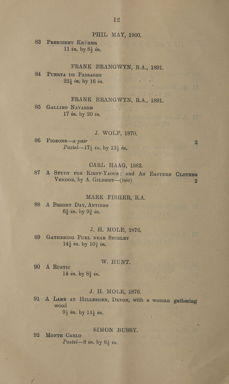 83 84 85 86 87 88 89 90 91 92 12 PHIL MAY, 1900. PRESIDENT KRUGER 11 am. by 84 an. FRANK BRANGWYN, R.A., 1891. PUERTA DE PASssAGEs 224 in: by 16 in. FRANK BRANGWYN, B.A., 1891, GaLLINO NAVARRE, | 17 in. by 20 an. J. WOLF, 1870. PIGEONS—a pair ° ee Pastel—173 in. by 134 im, CARL HAAG, 1883, A Srupy ror Kinrr-Yaous; and An Eastern Crorass Venpbor, by A. GinBERT—(two) 2 MARK FISHHR, R.A. A Briegut Day, AnTIBES 62 in. by 93 im. J. H. MOLE, 1876, GATHERING FUEL NEAR SHIRLEY 144 on. by 10} on. W. HUN@ A Rustic 14 on. by 83 in. J. H. MOLE, 1876. A Lane at Hinurspen, Devon, with a woman gathering wood 94 om. by 144 in. SIMON BUSSY. Monte Carto Pastel—8 in. by 64 in.
