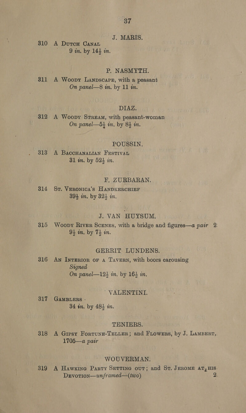 J. MARIS. 310 A Duron CanaL | 9 im. by 144 an. P. NASMYTH. 311 A Woopy Lanpsoaps, with a peasant On panel—8 in. by 11 im. DIAZ. 312 A Woopy Stream, with peasant-woman On panel—d} in. by 84 wm. } POUSSIN. 318 A BaccHANALIAN FESTIVAL 31 in. by 524 im. F. ZURBARAN. 314 Sz. Veronica’s HANDKERCHIEF 394 im. by 824 an. J. VAN HUYSUM. 315 Woopy River Scrnszs, with a bridge and figures—a pair 2 94 mm. by 74 in. GERRIT. LUNDENS. 316 Awn INTERIOR oF A TAVERN, with boors carousing Signed On panel—124 in. by 164 an. VALENTINI. 317 GAMBLERS - 34 in. by 484 in. TENIERS. 318 A Gresy Fortune-TELLER; and FLowsrs, by J. LAMBERT, 1705—a pair WOUVERMAN. 319 A Hawxine Party SETTING ouT; and St. JEROME AT, HIS. Dervotion—unframed—(two) 2.