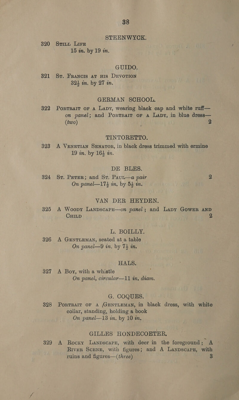 320 321 322 323 324 325 326 327 328 329 38 STEENWYCK. Stitt Lire 15 m. by 19 an. GUIDO. St. FRANcIS at HIS DEVOTION 324 om. by 27 an. GERMAN SCHOOL. Portrait oF A Lapy, wearing black cap and white ruff— on panel; and PorrTraiT or A Lapy, in blue dress— (two) 2 TINTORETTO. A VENETIAN Senator, in black dress trimmed with ermine 19 on. by 164 an. DE BLES. St. Peter; and St. Paut—a pasir 2 On panel—174 in. by 54 an. VAN DER HEYDEN. A Woopy Lanpscape—on panel; and Lapy GOWER AND CHILD 2. L. BOILLY. A GENTLEMAN, seated at.a table On panel—9 in. by 74 mm. HALS. A Boy, with a whistle On panel, circular—11 in, diam. G. COQUES. PorTRAIT OF A |GENTLEMAN, in black dress, with white collar, standing, holding a book On panel—13 in. by 10 in, GILLES HONDECOETER, A Rocky Lanpscaprr, with deer in the foreground ; A RIvER SCENE, with figures; and A Lanpscapsz, with