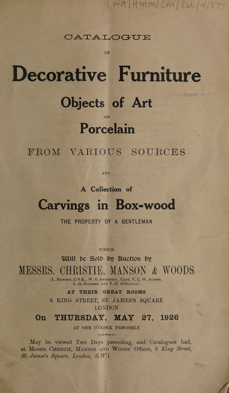 eee LA Tees TW © Decorative Furniture Objects of Art AND Porcelain PROM VARIOUS SOURCES A Collection of Carvings in Box-wood THE PROPERTY OF A GENTLEMAN WHICH = Ml be Sold by Auction by MESSRS. CHRISTIE, MANSON &amp; WOODS (L. HANNEN, - B.E., W. B. ANDERSON, Capt. V. C. W. AGNEw, L. G. peawteN. AND T. M. McKenna) AT THEIR GREAT ROOMS 8 KING STREET, ST. JAMES’S SQUARE LONDON On THURSDAY, MAY 27, 1926 AT ONE O'CLOCK PRECISELY May be viewed Two Days preceding, and Catalogues had, at Messrs. CHRISTIE, MANSON AND Woops’ Offices, 8 King Street, St. James's Square, London, S.W.1