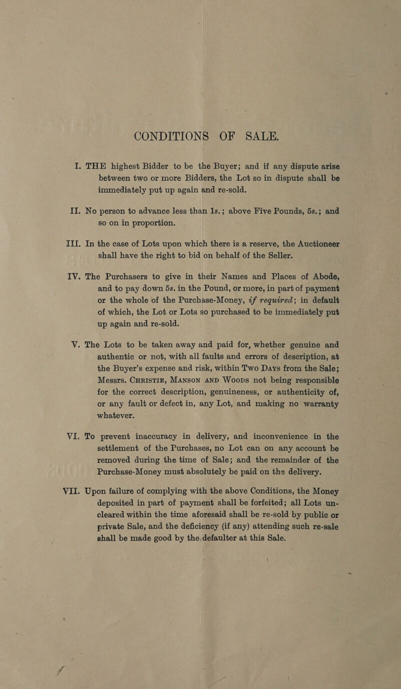 VI . CONDITIONS OF SALE. between two or more Bidders, the Lot so in dispute shall be immediately put up again and re-sold. No person to advance less than 1s.; above Five Pounds, 5s.; and so on in proportion. In the case of Lots upon which there is a reserve, the Auctioneer shall have the right to bid on behalf of the Seller. The Purchasers to give in their Names and Places of Abode, and to pay down 5s. in the Pound, or more, in part of payment or the whole of the Purchase-Money, «tf required; in default of which, the Lot or Lots so purchased to be immediately put up again and re-sold. authentic or not, with all faults and errors of description, at the Buyer’s expense and risk, within Two Days from the Sale; Messrs. CHRISTIE, MANSON AND Woops not being responsible for the correct description, genuineness, or authenticity of, or any fault or defect in, any Lot, and making no warranty whatever. To prevent inaccuracy in delivery, and inconvenience in the settlement of the Purchases, no Lot can on any account be removed during the time of Sale; and the remainder of the Purchase-Money must absolutely be paid on the delivery. Upon failure of complying with the above Conditions, the Money deposited in part of payment shall be forfeited; all Lots un- cleared within the time aforesaid shall be re-sold by public or private Sale, and the deficiency (if any) attending such re-sale shall be made good by the:defaulter at this Sale.