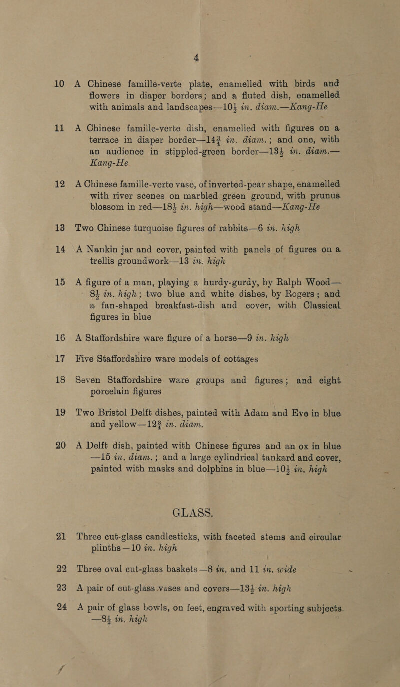 10 it 12 13 14 15 16 17 18 19 20 21 22 23 24 4 A Chinese famille-verte plate, enamelled with birds and flowers in diaper borders; and a fluted dish, enamelled with animals and landscapes—104 in. diam.—Kang-He A Chinese famille-verte dish, enamelled with figures on a terrace in diaper border—142 im. diam.; and one, with an audience in stippled-green border—134 in. diam.— Kang-He A Chinese famille-verte vase, of inverted-pear shape, enamelled with river scenes on marbled green ground, with prunus. blossom in red—183 in. high—wood stand—Kang-He Two Chinese turquoise figures of rabbits—6 in. high A Nankin jar and cover, painted with panels of figures on a. trellis groundwork—13 in. high A figure of a man, playing a hurdy-gurdy, by Ralph Wood— ~ 8L in. high; two blue and white dishes, by Rogers; and a fan-shaped breakfast-dish and cover, with Classical figures in blue A Staffordshire ware figure of a horse—9 in. high Five Staffordshire ware models of cottages Seven Staffordshire ware groups and figures; and eight. porcelain figures Two Bristol Delft dishes, painted with Adam and Eve in blue and yellow—123 in. diam. A Delft dish, painted with Chinese figures and an ox in blue —15 in. diam. ; and a large cylindrical tankard and cover, painted with masks and dolphins in blue—104 in. high GLASS. Three cut-glass candlesticks, with faceted stems and circular plinths —10 in. high Three oval cut-glass baskets—8 im. and 11 in. wide A pair of cut-glass vases and covers—13%4 in. high A pair of glass bowls, on feet, engraved with sporting subjects. —84 in. high