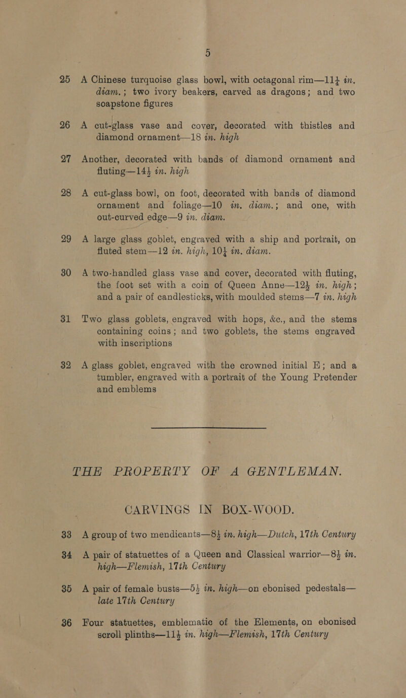 25 26 27 28 29 30 31 32 A Chinese turquoise glass bowl, with octagonal rim—11+ in. diam.; two ivory beakers, carved as dragons; and two soapstone figures A cut-glass vase and cover, decorated with thistles and diamond ornament—18 in. high Another, decorated with bands of diamond ornament and fluting—143 in. high A cut-glass bowl, on foot, decorated with bands of diamond ornament and foliage—10 im. diam.; and one, with out-curved edge—9 in. diam. A large glass goblet, engraved with a ship and portrait, on fluted stem—12 in. high, 10} on. diam. A two-handled glass vase and cover, decorated with fluting, the foot set with a coin of Queen Anne—12} in. high; and a pair of candlesticks, with moulded stems—7 in. high Two glass goblets, engraved with hops, &amp;c., and the stems containing coins; and two goblets, the stems engraved with inscriptions A glass goblet, engraved with the crowned initial EH; and a tumbler, engraved with a portrait of the Young Pretender and emblems «33 34 35 36 CARVINGS IN BOX-WOOD. A group of two mendicants—8} in. high—Dutch, 17th Century A pair of statuettes of a Queen and Classical warrior—8% i. high—Flemish, 17th Century A pair of female busts—5} im. high—on ebonised pedestals— late 17th Century Four statuettes, emblematic of the Elements, on ebonised scroll plinths—114 in. high—Flemish, 17th Century
