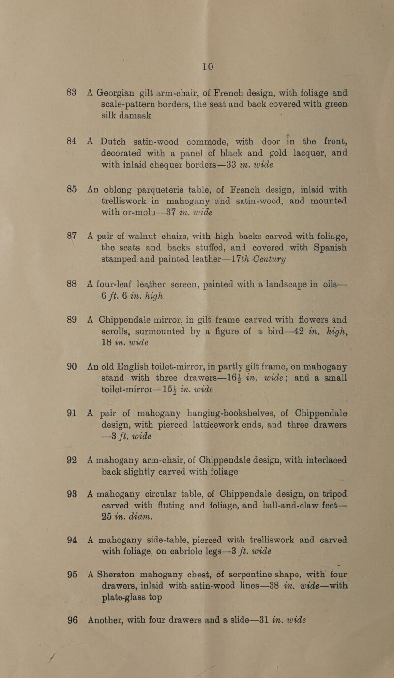 83 84 85 87 88 89 90 91 92 93 94 95 96 10 A Georgian gilt arm-chair, of French design, with foliage and scale-pattern borders, the seat and back covered with green silk damask ‘ A Dutch gatin-wood commode, with door in the front, decorated with a panel of black and gold lacquer, and with inlaid chequer borders—33 in. wide An oblong parqueterie table, of French design, inlaid with trelliswork in mahogany and satin-wood, and mounted with or-molu-—37 in. wide A pair of walnut chairs, with high backs carved with foliage, the seats and backs stuffed, and covered with Spanish — stamped. and painted leather—17th Century A four-leaf leather screen, painted with a landscape in oils— 6 ft. 6 in. high A Chippendale mirror, in gilt frame carved with flowers and scrolls, surmounted by a figure of a bird—42 m. high, 18 in. wide An old English toilet-mirror, in partly gilt frame, on mahogany stand with three drawers—164 im. wide; and a small toilet-mirror—154 in. wide A pair of mahogany hanging-bookshelves, of Chippendale design, with pierced latticework ends, and three drawers —3 ft. wide A mahogany arm-chair, of Chippendale design, with interlaced back slightly carved with foliage A mahogany circular table, of Chippendale design, on tripod carved with fluting and foliage, and ball-and-claw feet— 25 in. diam. A mahogany side-table, pierced with trelliswork and carved with foliage, on cabriole legs—3 ft. wide A Sheraton mahogany chest, of serpentine shape, with four drawers, inlaid with satin-wood lines—38 in. wide—with plate-glass top Another, with four drawers and a slide—31 in. wide
