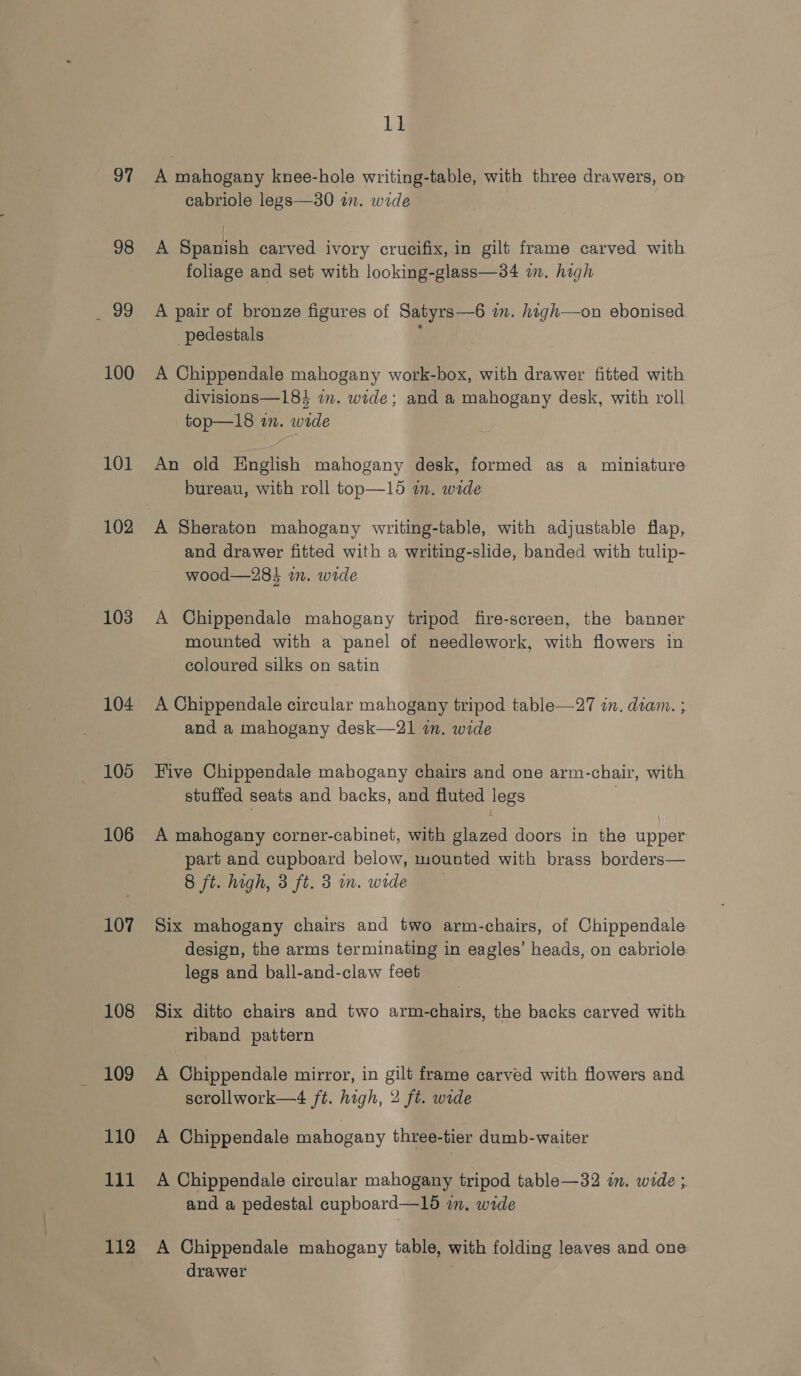 97 98 oe 100 101 102 103 104 105 106 107 108 109 110 111 112 11 A mahogany knee-hole writing-table, with three drawers, on cabriole legs—30 in. wide A Spanish carved ivory crucifix, in gilt frame carved with foliage and set with looking-glass—34 im. high A pair of bronze figures of Satyrs—6 a. high—on ebonised pedestals ; A Chippendale mahogany work-box, with drawer fitted with divisions—184 im. wide; and a mahogany desk, with roll top—18 in. wide An old English mahogany desk, formed as a miniature bureau, with roll top—15 in. wide A Sheraton mahogany writing-table, with adjustable flap, and drawer fitted with a writing-slide, banded with tulip- wood—28i wm. wide A Chippendale mahogany tripod fire-screen, the banner mounted with a panel of needlework, with flowers in coloured silks on satin A Chippendale circular mahogany tripod table—27 in. deam. ; and a mahogany desk—21 in. wide Hive Chippendale mahogany chairs and one arm-chair, with stuffed seats and backs, and fluted legs : A mahogany corner-cabinet, with glazed doors in the upper part and cupboard below, mounted with brass borders— 8 ft. high, 3 ft. 3 m. wide Six mahogany chairs and two arm-chairs, of Chippendale design, the arms terminating in eagles’ heads, on cabriole legs and ball-and-claw feet Six ditto chairs and two arm-chairs, the backs carved with riband pattern A Chippendale mirror, in gilt frame carved with flowers and scrollwork—4 ft. high, 2 ft. wide A Chippendale mabogany three-tier dumb-waiter A Chippendale circular mahogany tripod table—32 in. wide ; and a pedestal cupboard—15 wm. wide A Chippendale mahogany table, with folding leaves and one drawer ;