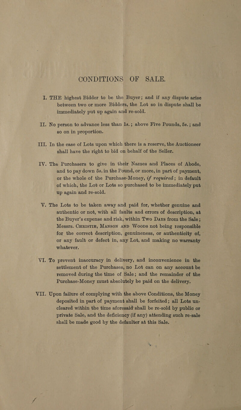 CONDITIONS OF SALE. between two or more Bidders, the Lot so in dispute shall be immediately put up again and re-sold. No person to advance less than 1s.; above Five Pounds, 5s.; and so on in proportion. In the case of Lots upon which there is a reserve, the Auctioneer shall have the right to bid on behalf of the Seller. The Purchasers to give in their Names and Places of Abode, and to pay down 5s. in the Pound, or more, in part of payment, or the whole of the Purchase-Money, tf required; in default of which, the Lot or Lots so purchased to be immediately put up again and re-sold. authentic or not, with all faults and errors of description, at the Buyer’s expense and risk, within Two Days from the Sale; Messrs. CHRISTIE, MANSON AND Woops not being responsible for the correct description, genuineness, or authenticity of, or any fault or defect in, any Lot, and making no warranty whatever. To prevent inaccuracy in delivery, and inconvenience in the settlement of the Purchases, no Lot can on any account be removed during the time of Sale; and the remainder of the Purchase-Money must absolutely be paid on the delivery. Upon failure of complying with the above Conditions, the Money deposited in part of payment shall be forfeited; all Lots un- cleared within the time aforesaid shall be re-sold by public or private Sale, and the deficiency (if any) attending such re-sale shall be made good by the defaulter at this Sale.