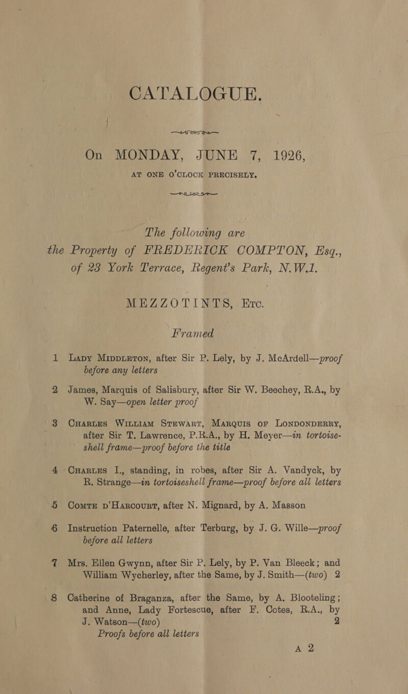 CATALOGUE.  On MONDAY, JUNE 7, 1926, AT ONE O'CLOCK PRECISELY,  The following are of 28 York Terrace, Regent’s Park, N.W.1, MEZZOTINTS, Ere. FHramed Lapy Mippuetov, after Sir P. Lely, by 7. eee Rae before any letters James, Marquis of Salisbury, after Sir W. Beechey, R.A., by W. Say—open letter proof CHARLES WinLiaM Stewart, Marquis or LONDONDERRY, after Sir T. Lawrence, P.R.A., by H. Meyer—n tortotse- shell frame—proof before the title CHarwes I., standing, in robes, after Sir A. Vandyck, by R. Strange—wn tortotseshell frame—proof before ali letters Comte pv’ Harcourt, after N. Mignard, by A. Masson Instruction Paternelle, after Terburg, by J. G. Wille—proof | before all letters Mrs, Ellen Gwynn, after Sir P. Lely, by P. Van Bleeck; and William Wycherley, after the Same, by J. Smith—(two) 2 Catherine of Braganza, after the Same, by A. Blooteling ; and Anne, Lady Fortescue, after F. Cotes, R.A., by J. Watson—(two) 2 Proofs before all letters : A 2