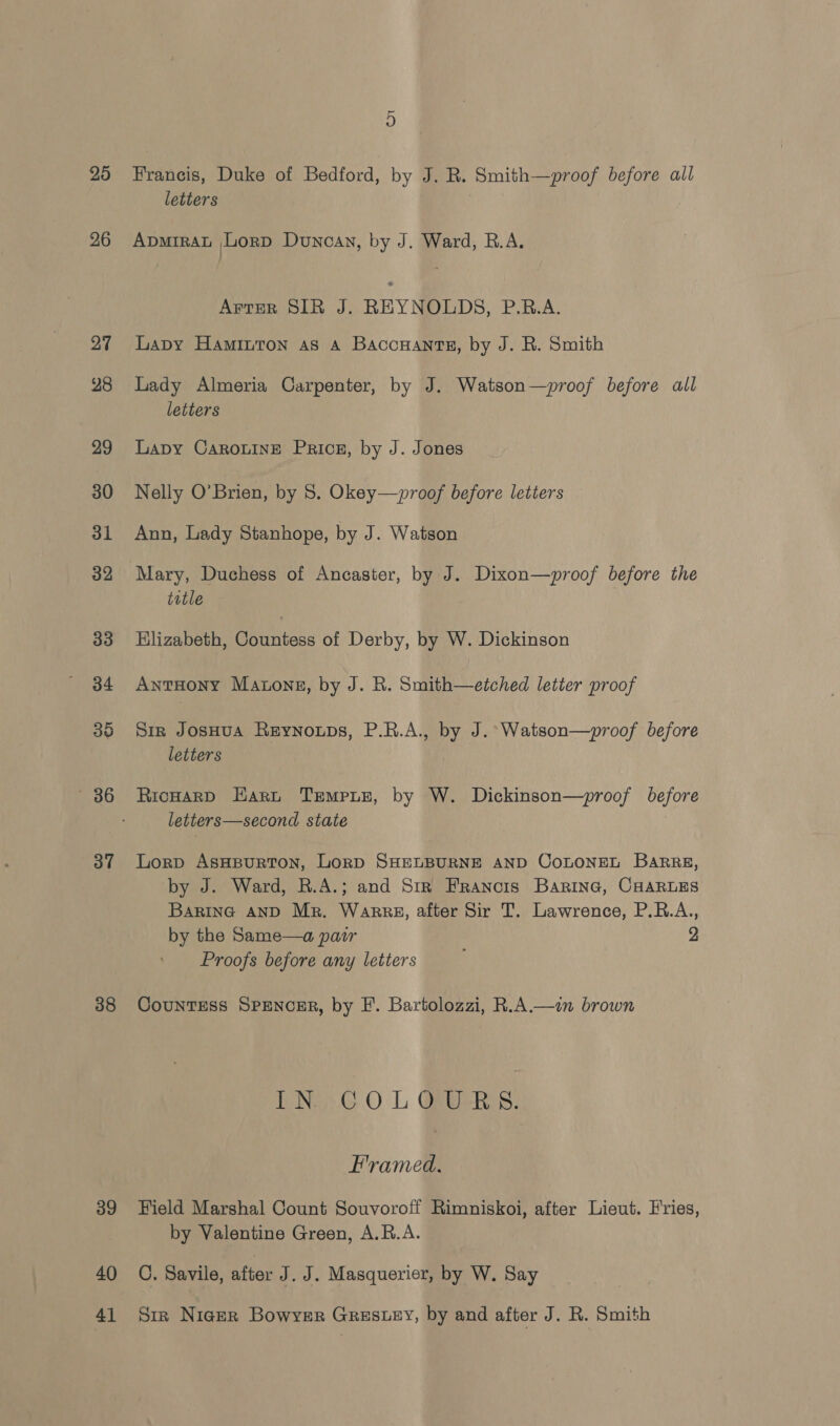 25 26 27 28 29 30 31 32 33 34 35 86 3” 38 39 40 41 Francis, Duke of Bedford, by J. R. Smith—proof before all letters ApmiraL Lord Duncan, by J. Ward, R.A. Arrer SIR J. REYNOLDS, P.R.A. Lapy Hamiuton as A Baccuants, by J. R. Smith Lady Almeria Carpenter, by J. Watson—proof before all letters Lapy CarouinE Price, by J. Jones Nelly O’Brien, by 8. Okey—~proof before letters Ann, Lady Stanhope, by J. Watson Mary, Duchess of Ancaster, by J. Dixon—proof before the title HKlizabeth, Countess of Derby, by W. Dickinson AntHony Matons, by J. R. Smith—etched letter proof Sir JosHuA Reynowps, P.R.A., by J. Watson—proof before letters RicHarD Hart TrEmpun, by W. Dickinson—proof before letters—second state Lorp AsHBuRTON, LorD SHELBURNE AND COLONEL BaRRgs, by J. Ward, R.A.; and Str Francis Barine, CHARLES Barina AND Mr. Warre, after Sir T. Lawrence, P.R.A., by the Same—a patr 2 Proofs before any letters CounTEss SPENCER, by FE. Bartolozzi, R.A.—in brown bNy.G O L GAGRS: Framed. Field Marshal Count Souvoroff Rimniskoi, after Lieut. Fries, by Valentine Green, A.R.A. C. Savile, ae J.J. Masquerier, by W. Say Sir Niger Bowyer Greswey, by and after J. R. Smith