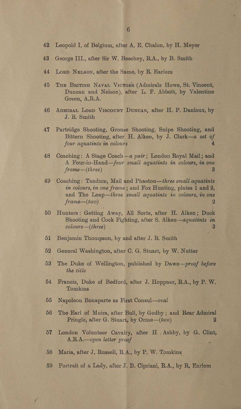 42 43 44 45 46 47 48 49 50 ol 52 53 54 55 56 oy | 58 59 6 Leopold I. of Belgium, after A. E. Chalon, by H. Meyer George III., after Sir W. Beechey, R.A., by B. Smith Lorp Netson, after the Same, by R. Harlom Tue British Navan Victors (Admirals Howe, St. Vincent, Duncan and Nelson), after L. F. Abbott, by Valentine Green, A.R.A. ApmirAL Lorp Viscount Duncan, after H. P. Danloux, by J. R. Smith Partridge Shooting, Grouse Shooting, Snipe Shooting, and. Bittern Shooting, after H. Alken, by J. Clark—a set of four aquatints in colours 4 Coaching: A Stage Coach—a pair; London Royal Mail; and A Four-in-Hand—/four small aquatints im colours, m one frame—(three) 3 Coaching: Tandum, Mail and Phaeton—three small aquatints an colours, in one frame ; and Fox Hunting, plates 1 and 2, and The Leap—three small aquatints im colours, m one frame—(two) 2 Hunters: Getting Away, All Sorts, after H. Alken; Duck Shooting and Cock Fighting, after S. Alken—aquatints un colours—(three) 3 Benjamin Thompson, by and after J. R. Smith General Washington, after C. G. Stuart, by W. Nutter The Duke of Wellington, published by Dawe—proof before the trtle Francis, Duke of Bedford, after J. Hoppner, R.A., by P. W. Tomkins Napoleon Bonaparte as First Consul—oval The Earl of Moira, after Bull, by Godby ; and Rear Admiral Pringle, after G. Stuart, by Orme—(two) 2 London Volunteer Cavalry, after H., Ashby, by G. Clint, A.R.A.—open letter proof ~ Maria, after J. Russell, R.A., by P. W. Tomkins Portrait of a Lady, after J. B. Cipriani, R.A., by R, Earlom