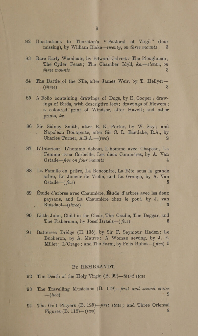 82 83 84 85 86 87 88 89 90 asi 92 93 94 9 Illustrations to Thornton’s ‘Pastoral of Virgil” (four missing), by William Blake—twenty, on three mounts 3 Rare Early Woodcuts, by Edward Calvert: The Ploughman ; The Cyder Feast; The Chamber Idyll, &amp;c.—eleven, on three mounts 3 The Battle of the Nile, after James Weir, by T. Hellyer— (three) 3 A Folio containing drawings of Dogs, by H. Cooper; draw- ings of Birds, with descriptive text; drawings of Flowers ; a coloured print of Windsor, after Havell; and other prints, &amp;c. Sir Sidney Smith, after R. K. Porter, by W. Say; and Napoleon Bonaparte, after Sir C. L. Hastlake, R.A., by Charles Turner, A.R.A.—(two) 2 L'Interieur, L’homme debout, L’homme avec Chapeau, La Hemme avec Corbeille, Les deux Commeéres, by A. Van Ostade—five on four mounts 4 La Famille en priére, La Rencontre, La Féte sous la grande arbre, Le Joueur de Violin, and La Grange, by A. Van Ostade—( five) 5 Etude d’arbres avec Chaumiére, Etude d’arbres avec les deux paysans, and La Chaumiére chez le pont, by J. van Ruisdael—(three) 3 Little John, Child in the Chair, The Cradle, The Beggar, and The Fisherman, by Josef Israels—( five) 5 Battersea Bridge (H. 135), by Sir F. Seymour Haden; Le Bicheron, by A. Mauve; A Woman sewing, by 4 A le Millet ; L’Orage ; and The Farm, by Felix Buhot—( five) 5 By REMBRANDT. The Death of the Holy Virgin (B. 99)—third state The Travelling Musicians (B. 119)—jirst and second states —(two) 2 The Golf Players (B. 125)—first state; and Three Oriental