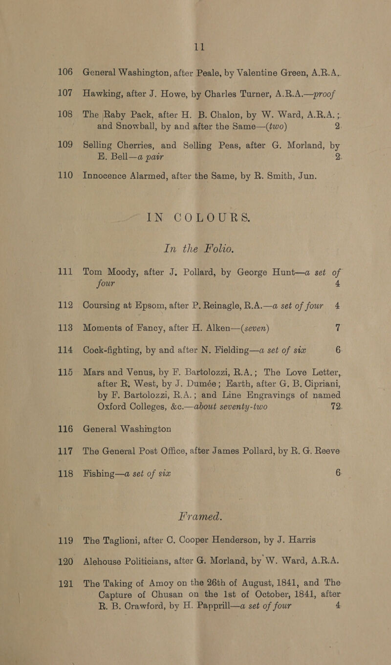 106 107 108 109 110 111 112 113 114 115 116 117 118 Lig 121 lid General Washington, after Peale, by Valentine Green, A.R.A. Hawking, after J. Howe, by Charles Turner, A.R.A.—proof The [Raby Pack, after H. B. Chalon, by W. Ward, A.R.A. ;. and Snowball, by and after the Same—(two) 2, Selling Cherries, and Selling Peas, after G. Morland, by EK. Bell—a paar 2. Innocence Alarmed, after the Same, by R. Smith, Jun. ENE OC O Bay Rs. In the Folio. Tom Moody, after J. Pollard, by George Hunt—a set of four 4 Coursing at Epsom, after P. Reinagle, R.A.—a set of four 4 Moments of Fancy, after H. Alken—(seven) a Cock-fighting, by and after N. Fielding—a set of stx 6. Mars and Venus, by EF. Bartolozzi, R.A.; The Love Letter, after R, West, by J. Dumée; Earth, after G. B. Cipriani, by F. Bartolozzi, R.A.; and Line Engravings of named Oxford Colleges, &amp;¢.—about seventy-two 72. General Washington The General Post Office, after James Pollard, by R. G. Reeve Fishing—a set of six 6. Framed. The Taglioni, after C. Cooper Henderson, by J. Harris Alehouse Politicians, atter G@. Morland, by W. Ward, A.R.A. The Taking of Amoy on the 26th of August, 1841, and The Capture of Chusan on the lst of October, 1841, after