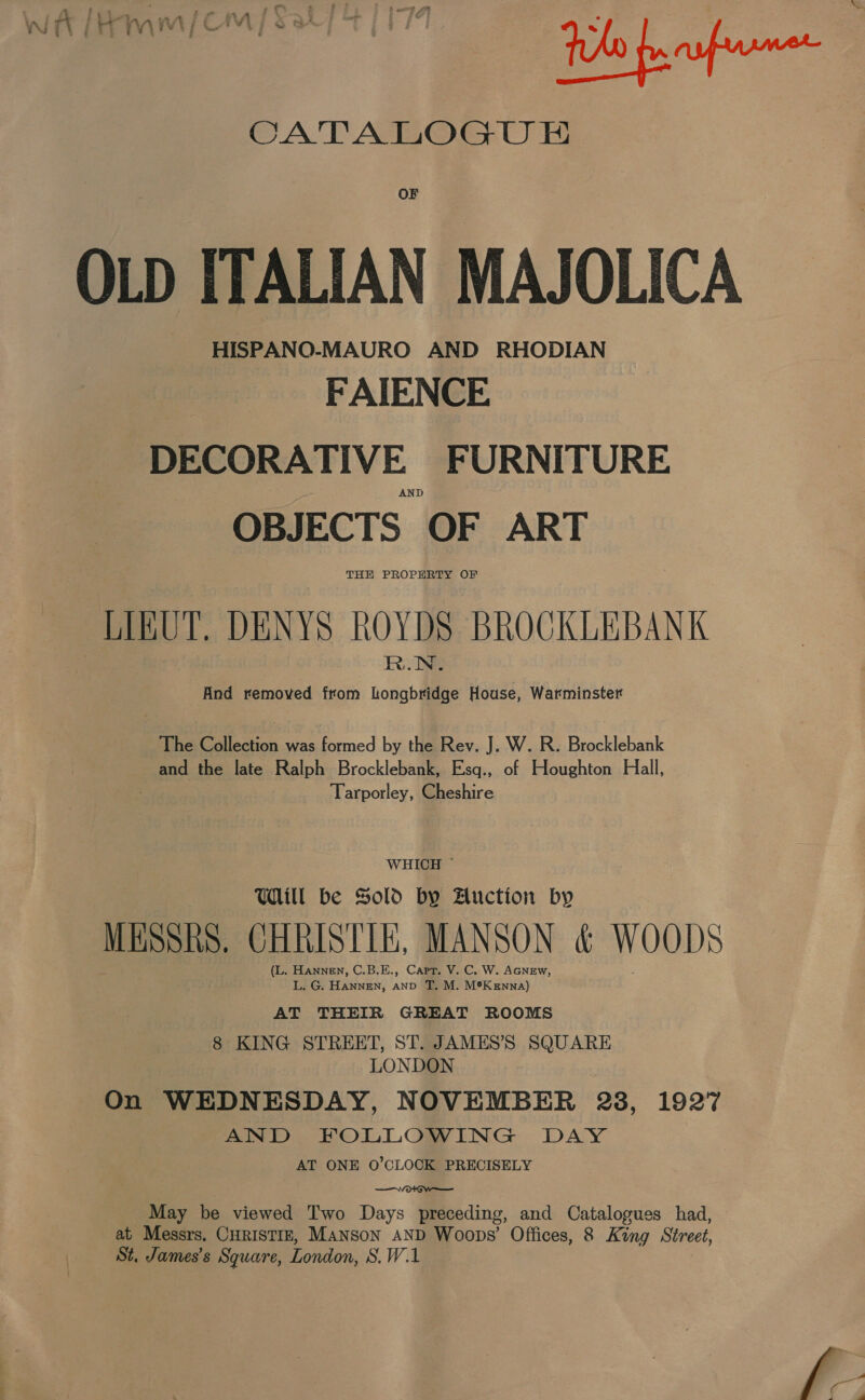 OF OLD ITALIAN MAJOLICA HISPANO-MAURO AND RHODIAN FAIENCE DECORATIVE FURNITURE AND OBJECTS OF ART THE PROPERTY OF LIBUT. DENYS ROYDS BROCKLEBANK And removed from ne House, Warminster The Collection was formed by the Rev. J. W. R. Brocklebank and the late Ralph Brocklebank, Esq., of Houghton Hall, Tarporley, Cheshire WHICH ~ Will be Sold by Auction by MESSRS, CHRISTIE, MANSON ¢ WOODS (L. HANNEN, C.B.E., Capt. V. C, W. AGNEW, L. G. HANNEN, AND T, M. M®K enna) AT THEIR GREAT ROOMS 8 KING STREET, ST. JAMES’S SQUARE LONDON On WEDNESDAY, NOVEMBER 23, 1927 AND FOLLOWING DAY AT ONE O'CLOCK PRECISELY —votGw—— May be viewed Two Days preceding, and Catalogues had, at Messrs. CHRISTIE, Manson AND Woops’ Offices, 8 King Street, St. James’s Square, London, S.W.1