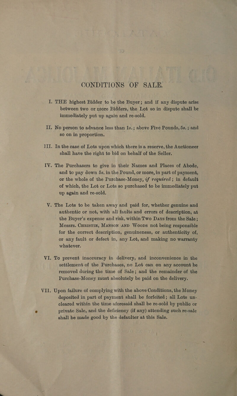 GONDITIONS OF SALE. between two or more Bidders, the Lot so in dispute shall be immediately put up again and re-sold. No person to advance less than 1s.; above Five Pounds, 5s. ; and 80 On in proportion. In the case of Lots upon which there is a reserve, the Auctioneer shall have the right to bid on behalf of the Seller. The Purchasers to give in their Names and Places of Abode, and to pay down 5s, in the Pound, or more, in part of payment, or the whole of the Purchase-Money, tf required; in default of which, the Lot or Lots so purchased to be immediately put up again and re-sold. authentic or not, with all faults and errors of description, at the Buyer’s expense and risk, within Two Days from the Sale; Messrs. Curistiz, MANSON AND Woops not being responsible for the correct description, genuineness, or authenticity of, or any fault or defect in, any Lot, and making no warranty whatever. } To prevent inaccuracy in delivery, and inconvenience in the settlement of the Purchases, no Lot can on any account be removed during the time of Sale; and the remainder of the Purchase-Money must absolutely be paid on the delivery. Upon failure of complying with the above Conditions, the Money deposited in part of payment shall be forfeited; all Lots un- cleared within the time aforesaid shall be re-sold by public or private Sale, and the deficiency (if any) attending such re-sale shall be made good by the defaulter at this Sale.