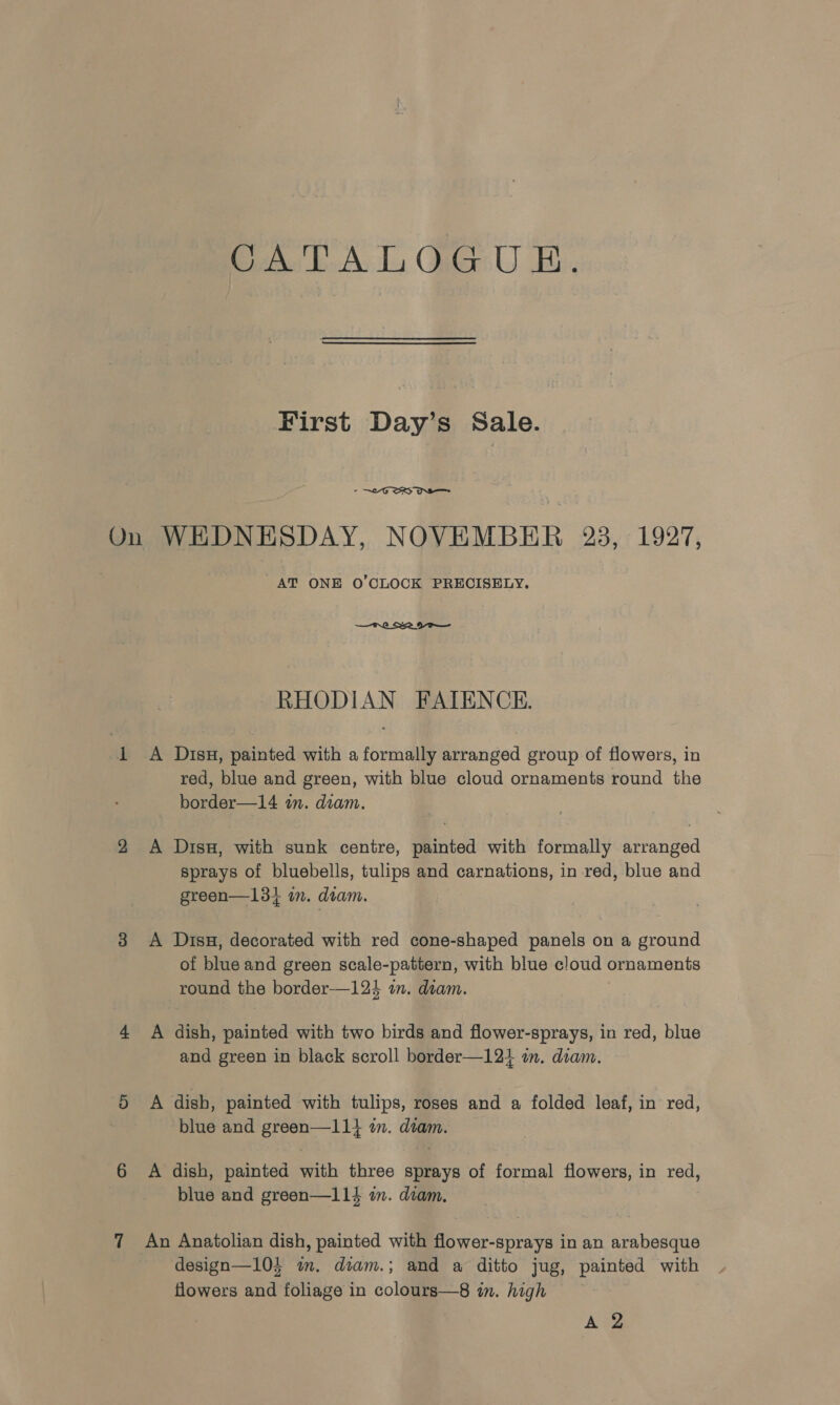 First Day’s Sale. - “OS OS On WHDNESDAY, NOVEMBER 23, 1927, AT ONE O'CLOCK PRECISELY. —t.0 222 por— RHODIAN FAIENCE. A Disu, painted with a formally arranged group of flowers, in red, blue and green, with blue cloud ornaments round the border—14 in. diam. A Dis, with sunk centre, painted with formally arranged sprays of bluebells, tulips and carnations, in red, blue and green—134 m. diam. A Dis, decorated with red cone-shaped panels on a ground of blue and green scale-pattern, with blue cloud ornaments round the border—124 7m. diam. A dish, painted with two birds and flower-sprays, in red, blue and green in black scroll border—12+} i. diam. A dish, painted with tulips, roses and a folded leaf, in red, blue and green—11} in. diam. A dish, painted with three sprays of formal flowers, in red, blue and green—11% in. diam. An Anatolian dish, painted with flower-sprays in an arabesque design—104 im. diam.; and a ditto jug, painted with flowers and foliage in colours—8 in. high A te