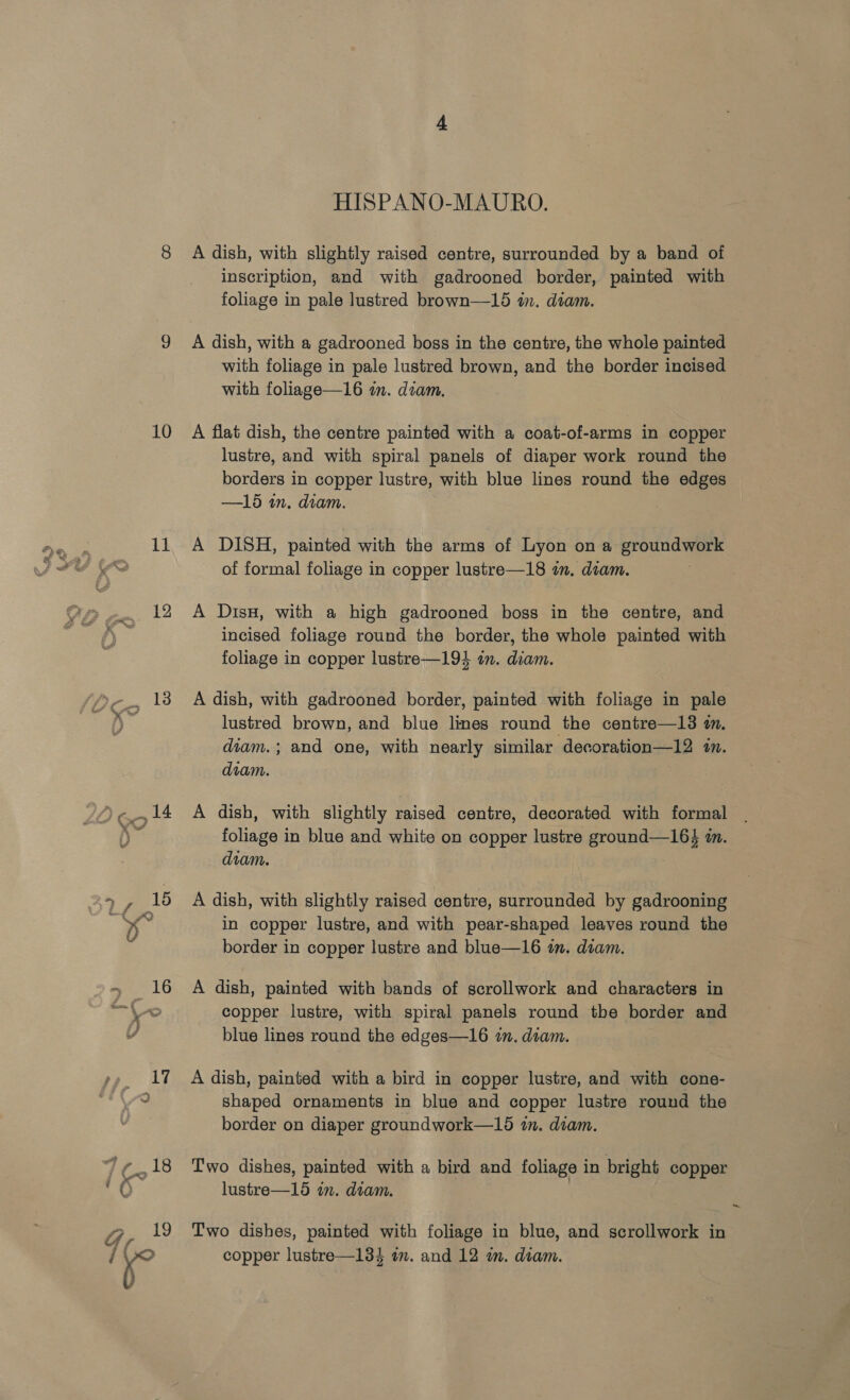 11 12 hae 18 HISPANO-MAURO. A dish, with slightly raised centre, surrounded by a band of inscription, and with gadrooned border, painted with foliage in pale lustred brown—15 wm. diam. A dish, with a gadrooned boss in the centre, the whole painted with foliage in pale lustred brown, and the border incised with foliage—16 im. diam. lustre, and with spiral panels of diaper work round the borders in copper lustre, with blue lines round the edges —15 in. diam. A DISH, painted with the arms of Lyon on a erode of formal foliage in copper lustre—18 in. diam. A Dis, with a high gadrooned boss in the centre, and incised foliage round the border, the whole painted with foliage in copper lustre—194 im. diam. A dish, with gadrooned border, painted with foliage in pale lustred brown, and blue lines round the centre—l3 wn. diam.; and one, with nearly similar decoration—12 1. diam. A dish, with slightly raised centre, decorated with formal foliage in blue and white on copper lustre ground—164 in. diam. A dish, with slightly raised centre, surrounded by gadrooning in copper lustre, and with pear-shaped leaves round the border in copper lustre and blue—16 in. diam. A dish, painted with bands of scrollwork and characters in copper lustre, with spiral panels round tbe border and blue lines round the edges—16 in. diam. A dish, painted with a bird in copper lustre, and with cone- shaped ornaments in blue and copper lustre round the border on diaper groundwork—15 in. diam. Two dishes, painted with a bird and foliage in bright copper lustre—15 in. diam. Two dishes, painted with foliage in blue, and scrollwork in copper lustre—134 an. and 12 am. diam. ~