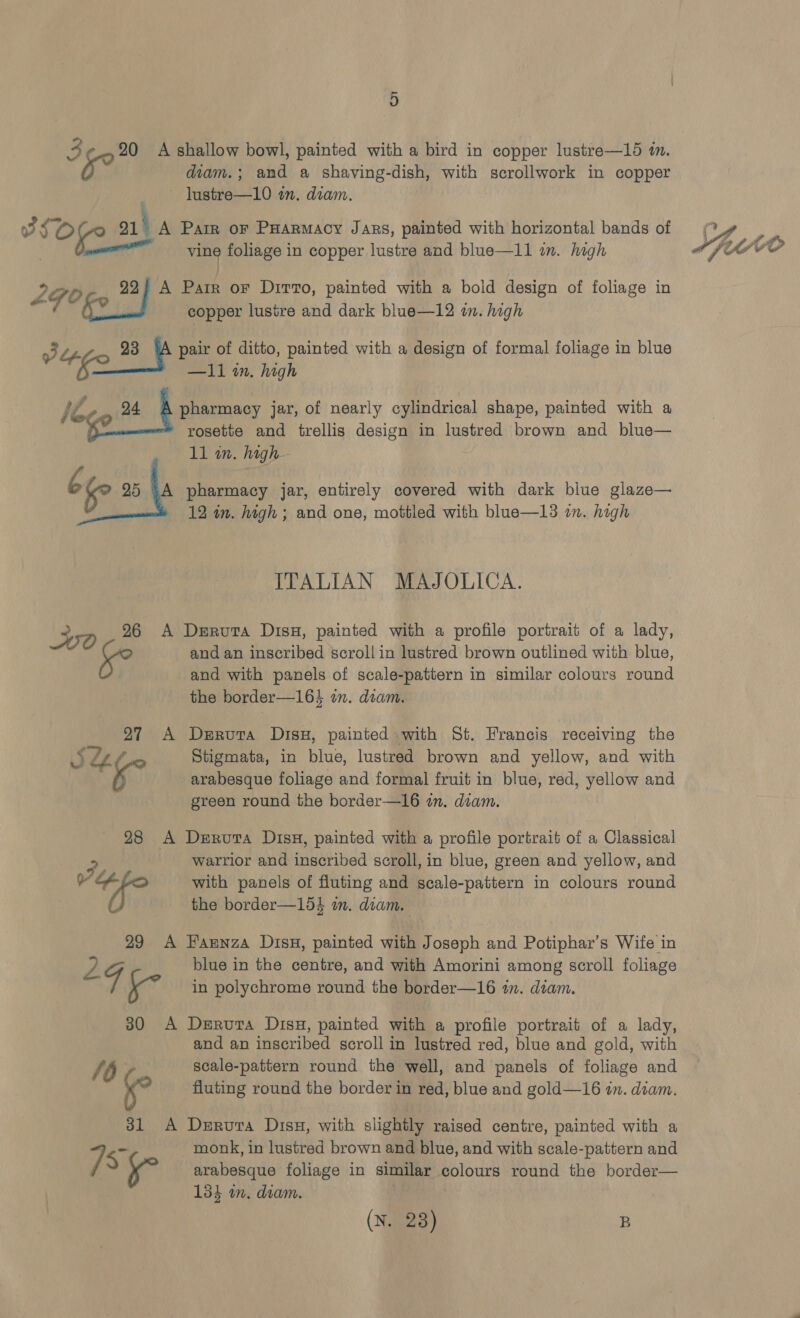 3 20 A shallow bowl, painted with a bird in copper lustre—165 in. 1 iad diam.; and a shaving-dish, with scrollwork in copper lustre—10 an. diam. 3SZ Of 91° A Pam or Puarmacy Jans, painted with horizontal bands of 2G0 22) A Parr or Dirro, painted with a bold design of foliage in 3 23 pair of ditto, painted with a design of formal foliage in blue ied 35 BT are high 1/4 on pharmacy jar, of nearly cylindrical shape, painted with a rosette and trellis design in lustred brown and blue— bf 25 §A pharmacy jar, entirely covered with dark blue glaze— 12 in. high ; and one, mottled with blue—13 im. high ITALIAN MAJOLICA. WO 26 A Deruta Disx, painted with a profile portrait of a lady, and an inscribed scroll in lustred brown outlined with blue, and with panels of scale-pattern in similar colours round the border—164 im. diam. 27 A Deruta Disu, painted with St. Francis receiving the S&amp;z f Stigmata, in blue, lustred brown and yellow, and with ms arabesque foliage and formal fruit in blue, red, yellow and green round the border—16 in. diam. 28 A Derura Disx, painted with a profile portrait of a Classical warrior and inscribed scroll, in blue, green and yellow, and “fe with panels of fluting and scale-pattern in colours round the border—154 wm. diam. 29 A Hannza Disu, painted with Joseph and Potiphar’s Wife in 2 G blue in the centre, and with Amorini among scroll foliage ae in polychrome round the border—16 in. diam. 30 A Derura Disu, painted with a profile portrait of a lady, and an inscribed scroll in lustred red, blue and gold, with /6 scale-pattern round the well, and panels of foliage and Ke fluting round the border in red, blue and gold—16 in. diam. 31 A Deruvra Disu, with slightly raised centre, painted with a 7 Ss monk, in lustred brown and blue, and with scale-pattern and ° arabesque foliage in similar colours round the border— 134 in, diam. . (N. 28) B 