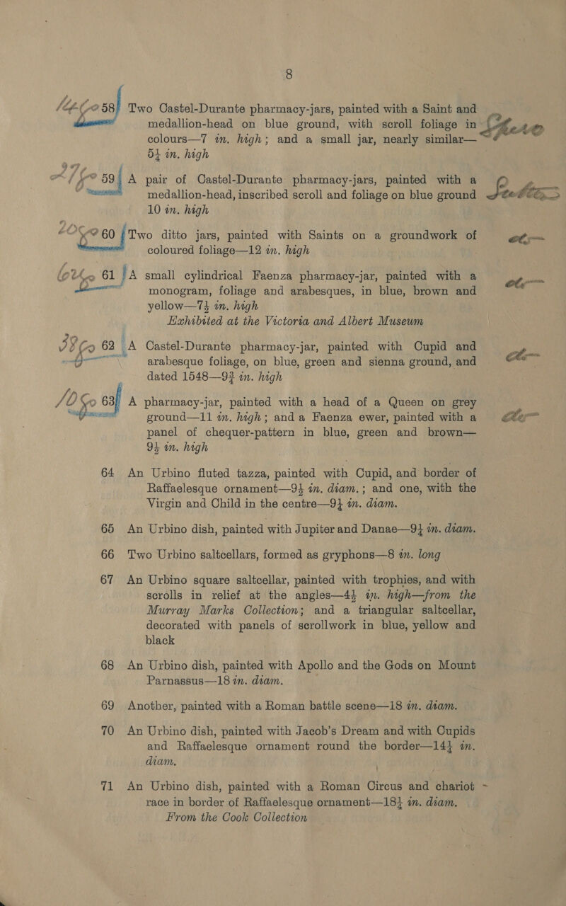 de nena : ‘   medallion-head on blue ground, with scroll foliage in colours—7 in. high; and a small jar, nearly similar—_ o4 in. high A pair of Castel-Durante pharmacy-jars, painted with a medallion-head, inscribed scroll and foliage on blue ground 10 wn. high Two ditto jars, painted with Saints on a groundwork of coloured foliage—12 in. high i, ae WV /0 Go 68 % ef pin gS 64 65 66 67 68 69 70 71 monogram, foliage and arabesques, in blue, brown and yellow—74 on. high Lixhibtied at the Victoria and Albert Musewm arabesque foliage, on blue, green and sienna ground, and dated 1548—93 in. high A pharmacy-jar, painted with a head of a Queen on grey ground—11 wn. high; anda Eaenza ewer, painted with a panel of chequer-pattern in blue, green and brown— 95 in. high An Urbino fluted tazza, painted with Cupid, and border of Raffaelesque ornament—9} in. dvam.; and one, with the Virgin and Child in the centre—9} im. diam. An Urbino dish, painted with Jupiter and Danae—9} in. diam. Two Urbino saltcellars, formed as gryphons—8 in. long An Urbino square saltcellar, painted with trophies, and with scrolls in relief at the angles—44 in. high—jrom the Murray Marks Collection; and a triangular saltcellar, decorated with panels of scrollwork in blue, yellow and black An Urbino dish, painted with Apollo and the Gods on Mount Parnassus—18 in. dtam. Another, painted with a Roman battle scene—18 in. dtam. An Urbino dish, painted with Jacob’s Dream and with Cupids and Raffaelesque ornament round the border—14} i. diam. An Urbino dish, painted with a Roman Circus and chariot race in border of Raffaelesque ornament—18+4 om. diam. From the Cook Collection  ~~