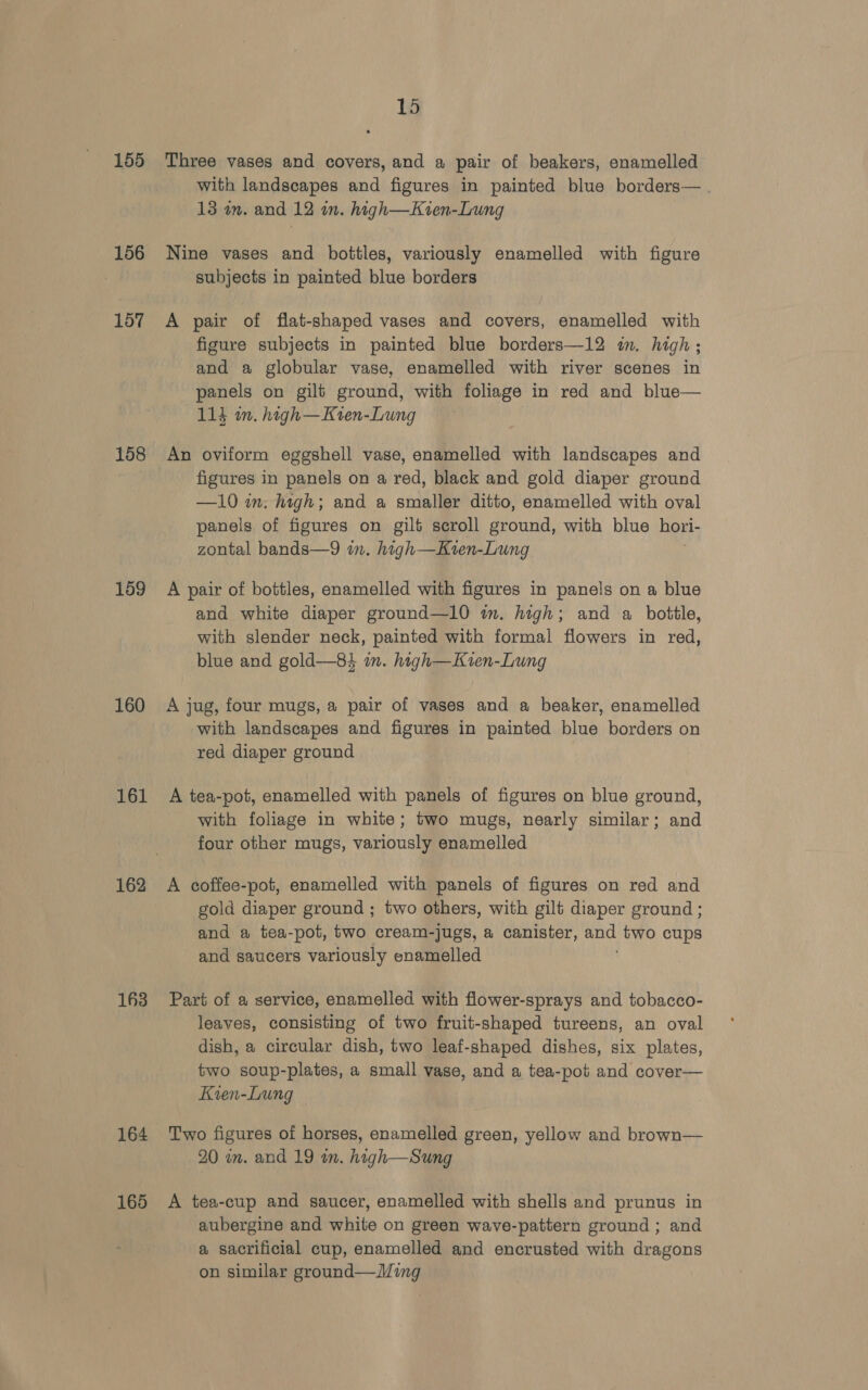 155 156 157 158 159 160 161 162 163 164 165 15 Three vases and covers, and a pair of beakers, enamelled with landscapes and figures in painted blue borders— 13 om. and 12 in. high—Kten-Lung Nine vases and bottles, variously enamelled with figure subjects in painted blue borders A pair of flat-shaped vases and covers, enamelled with figure subjects in painted blue borders—12 in. high; and a globular vase, enamelled with river scenes in panels on gilt ground, with foliage in red and blue— 113 in. high—Kien-Lung An oviform eggshell vase, enamelled with landscapes and figures in panels on a red, black and gold diaper ground —10 in. high; and a smaller ditto, enamelled with oval panels of figures on gilt scroll ground, with blue hori- zontal bands—9 in. high—Kvren-Lung A pair of bottles, enamelled with figures in panels on a blue and white diaper ground—l0 im. high; and a bottle, with slender neck, painted with formal flowers in red, blue and gold—84 in. high—Kien-Lung A jug, four mugs, a pair of vases and a beaker, enamelled with landscapes and figures in painted blue borders on red diaper ground A tea-pot, enamelled with panels of figures on blue ground, with foliage in white; two mugs, nearly similar; and four other mugs, variously enamelled A coffee-pot, enamelled with panels of figures on red and gold diaper ground ; two others, with gilt diaper ground ; and a tea-pot, two cream-jugs, a canister, ct two cups and saucers variously enamelled Part of a service, enamelled with flower-sprays and tobacco- leaves, consisting of two fruit-shaped tureens, an oval dish, a circular dish, two leaf-shaped dishes, six plates, two soup-plates, a small vase, and a tea-pot and cover— Kien-Lung Two figures of horses, enamelled green, yellow and brown— 20 m. and 19 in. high—Sung A tea-cup and saucer, enamelled with shells and prunus in aubergine and white on green wave-pattern ground ; and a sacrificial cup, enamelled and encrusted with dragons on similar ground—Ming