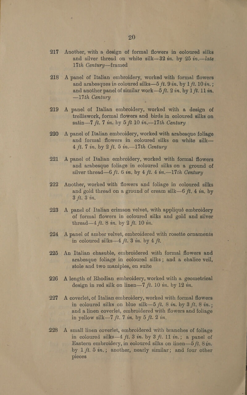 217 218 ‘219 220 221 222 223 224 225 226 227 228 20) Another, with a design of formal flowers in coloured silks and silver thread on white silk—32 im. by 25 m.—late 17th Ceniury—framed A panel of Italian embroidery, worked with formal flowers and arabesques in coloured silks—d ft. 9in. by 1 ft. 10 4n. ; and another panel of similar work—d ft. 2 im. by 1 ft. 11 om. —17th Century A panel of Italian embroidery, worked with a design of trelliswork, formal flowers and birds in coloured silks on satin—7 ft. 7 in. by 5 ft 10 in.—17th Century A panel of Italian embroidery, worked with arabesque foliage and formal flowers in coloured silks on white silk— 4 ft. Tin. by 2 ft. 5 in—1Tth Century A panel of Italian embroidery, worked with formal flowers and arabesque foliage in coloured silks on a ground of silver thread—6 ft. 6 in. by 4 ft. 4 n.—1Tth Century Another, worked with flowers and foliage in coloured silks and gold thread on a ground of cream silk—6 ft. 4 on. by 3 ft. 3m. A panel of Italian crimson velvet, with appliqué embroidery of formal flowers in coloured silks and gold and silver thread—4 ft. 8 an. by 2 ft. 10 an. A panel of amber velvet, embroidered with rosette ornaments in coloured silks—4 ft. 3 m. by 4 ft. An Italian chasuble, embroidered with formal flowers and arabesque foliage in coloured silks; and a chalice veil, stole and two maniples, en suite A length of Rhodian embroidery, worked with a geometrical design in red silk on linen—7 ft. 10 wm. by 12 in. A coverlet, of Italian embroidery, worked with formal flowers in coloured silks on blue silk—6 ft. 8 am. by 3 ft. 8 mm.; and a linen coverlet, embroidered with flowers and foliage in yellow silk—7 ft. 7 in. by 5 ft. 2 on. A small linen coverlet, embroidered with branches of foliage in coloured silks—4 ft. 3 in. by 3 ft. 11 in.; a panel of Kastern embroidery, in coloured silks on linen—5 ft. 8 in. by 1 ft. 5 %m,.; another, nearly similar; and four other pieces